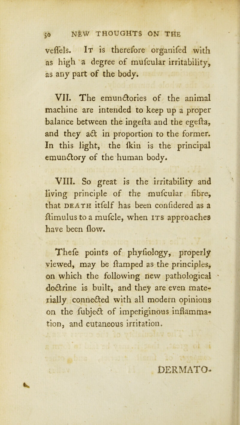 veffels. It is therefore organifed with as high a degree of mufcular irritability, as any part of the body. VII. The emunflorles of the animal machine are intended to keep up a proper balance between the ingefta and the egefta, and they a6t In proportion to the former. In this light, the fkin is the principal emundlory of the human body. VIII. So great is the irritability and living principle of the mufcular fibre, that DEATH itfelf has been confidered as a f flimulus to a mufcle, when its approaches have been flow. Thefe points of phyfiology, properly viewed, may be ftamped as the principles, on which the following new pathological ' dodrine is built, and they are even mate- rially conneded with all modern opinions on the fubjed of Impetiginous Inflamma- tion, and cutaneous Irritation. DERMATO-