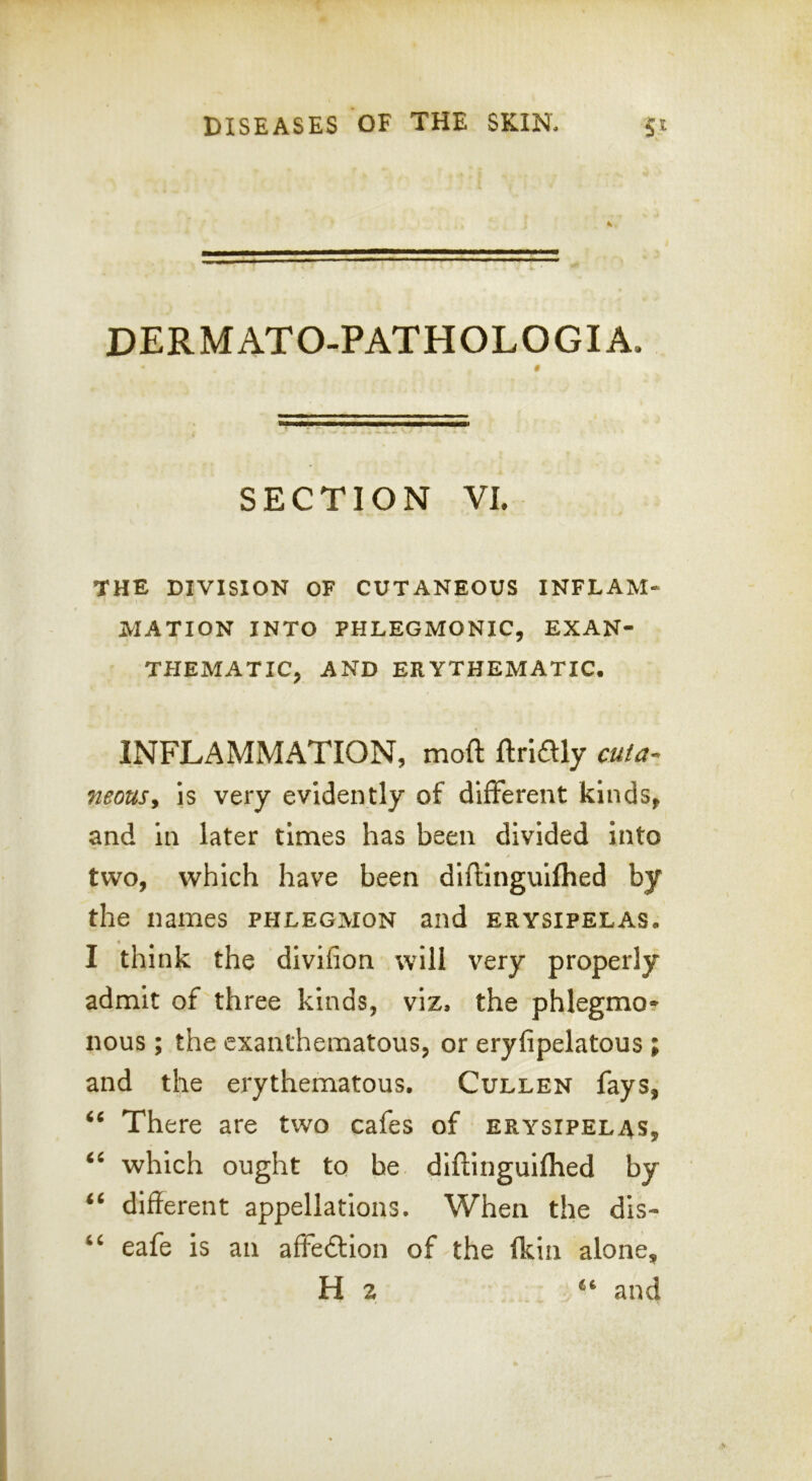 DERMATO-PATHOLOGIA. SECTION VI. THE DIVISION OF CUTANEOUS INFLAM- MATION INTO PHLEGMONIC, EXAN- THEMATIC, AND ERYTHEMATIC. INFLAMMATION, moft ftridly cuta^ neousy is very evidently of different kinds, and in later times has been divided into two, which have been diflinguifhed by the names phlegmon and erysipelas. I think the divifion will very properly admit of three kinds, viz, the phlegmo* nous; the exanthematous, or eryfipelatous ; and the erythematous. Cullen fays, There are two cafes of erysipelas, which ought to he diflinguifhed by ‘‘ different appellations. When the dis- eafe is an affedlion of the fkin alone, Hz ‘‘ and