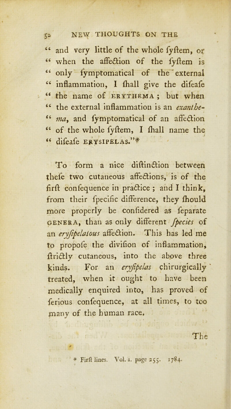 and very little of the whole fyftem, or when the affeftion of the fyftem is only fymptomatical of the external inflammation, I fhall give the difeafe the narne of erythema ; but when the external inflammation is an exanthe- may and fymptomatical of an affedlion ‘‘ of the whole fyftem, I lhall name the difeafe ERYsiP£LAs.”t \ To form a nice diftindlion between thefe two cutaneous affedions, is of the firft confequence in pradlice ; and I think, from their fpecific difference, they fliould more properly be confidered as feparate GENERA, than as only different fpecies of an eryjipelaious affeftion* This has led me to propofe the divifion of inflammation, ftri(3:ly cutaneous, into the above three kinds. For an eryjipelas chirurgically' treated, when it ought to have been medically enquired into, has proved of ferious confequence, at all times, to too many of the human race. r - ^ The * FirfUines. Vol. i. page 355. 1784.