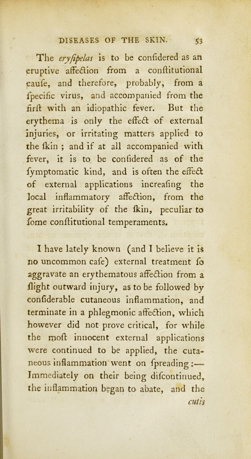 The eryfipelas is to be confidered as an eruptive affedion from a conftitutional caufe, and therefore, probably, from a fpecific virus, and accompanied from the firfl 'with an idiopathic fever. But the erythema is only the effed of external injuries, or irritating matters applied to the Ikin ; and if at all accompanied with fever, it is to be confidered as of the fymptomatic kind, and is often the effed of external applications increafing the local inflammatory affedion, from the great irritability of the Ikin, peculiar to fome conftitutional temperaments. I have lately known (and I believe it is no uncommon cafe) external treatment fo aggravate an erythematous affedion from a flight outward injury, as to be followed by confiderable cutaneous inflammation, and terminate in a phlegmonic affedion, which however did not prove critical, for while the rnoft Innocent external applications were continued to be applied, the cuta- neous inflammation'went on fpreading' Immediately on their being difcontinued, the inflammation began to abate, and the cutis