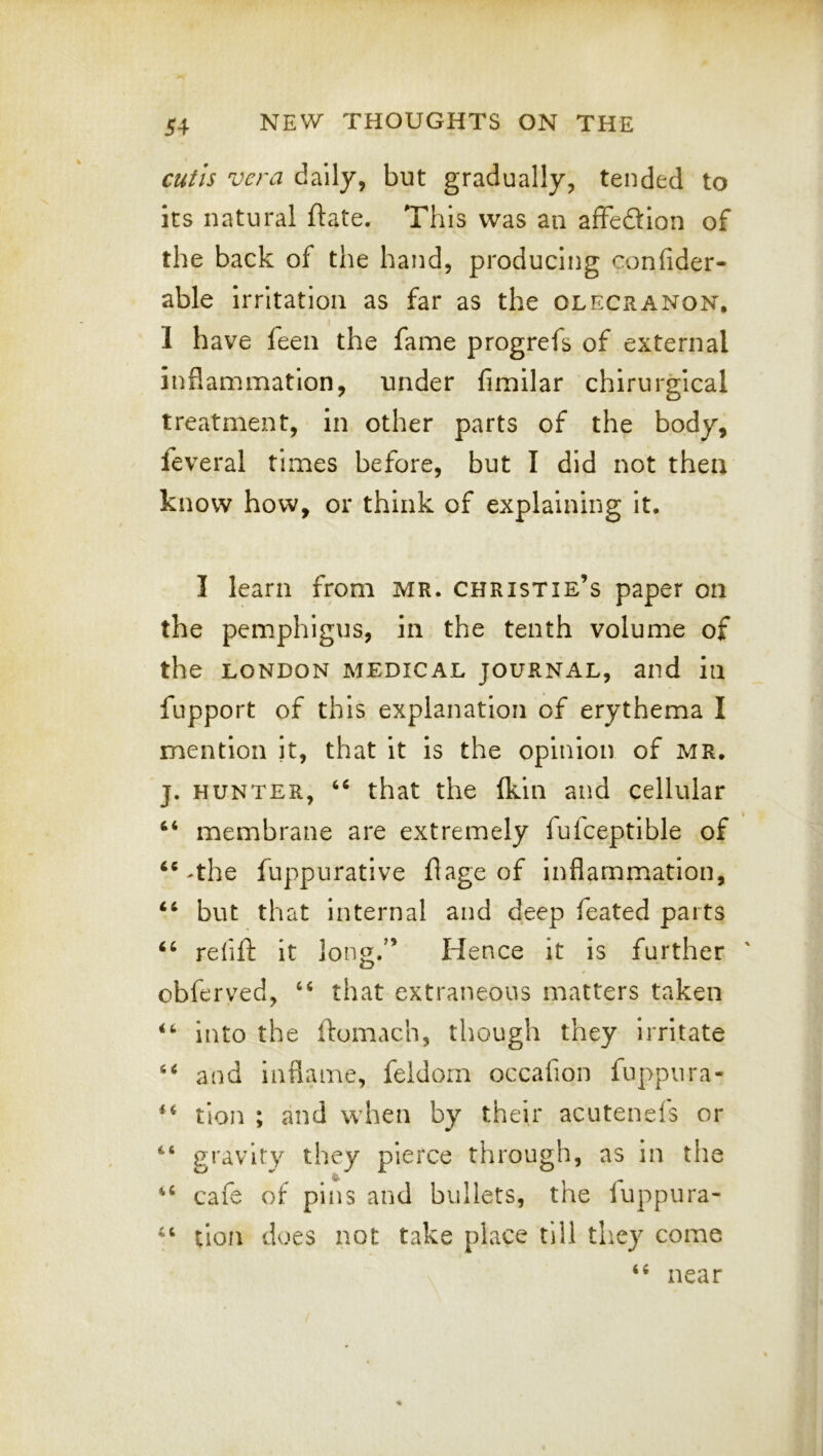 cuitis vera daily, but gradually, tended to its natural ftate. This was an affedion of the back of the hand, producing confider- able irritation as far as the olecranon, 1 have feen the fame progrefs of external inflammation, under fimilar chirurgical treatment, in other parts of the body, feveral times before, but I did not then know how, or think of explaining it. I learn from MR. Christie’s paper on the pemphigus, in the tenth volume of the LONDON MEDICAL JOURNAL, and in fupport of this explanation of erythema I mention it, that it is the opinion of MR. j. HUNTER, ‘‘ that the (kin and cellular “ membrane are extremely fulceptlble of The fuppurative flage of inflammation, but that internal and deep feated parts refift it long.” Hence it is further obferved, “ that extraneous matters taken into the ftomach, though they irritate and Inflame, feldom occafion fuppura- tion ; and when by their acutenels or gravity they pierce through, as in the cafe of pins and bullets, the fuppura- lion does not take place till they come (( near