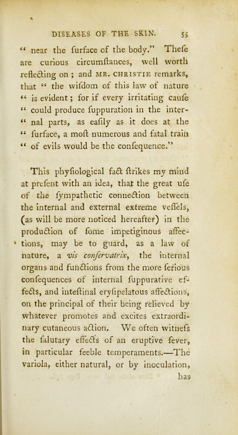 near the furface of the body.” Thefe are curious clrcumftaiices, well worth reflecting on ; and MR. Christie remarks, that ‘‘ the wifdom of this law of nature is evident; for if every irritating caufe could produce fuppuration in the inter- ‘‘ nal parts, as eafily as it does at the ‘‘ furface, a moft numerous and fatal train “ of evils would be the confequence.” This phyfiological fa£t ftrlkes my mind at prefent with an idea, that the great ufe of the lympathetic connedlion between the Internal and external extreme veffels, (as will be more noticed hereafter) in the produftion of fonie Impetiginous afFec tlons, may be to guard, as a law of nature, a vis confervatrlx^ the internal organs and funftlons from the more ferlous confequences of internal fuppurative ef* fedts, and Inteftinal eryfipelatous affedllons, on the principal of their being relieved by whatever promotes and excites extraordi- nary cutaneous adtion. We often witnefs the falutary effedis of an eruptive fever, in particular feeble temperaments.—The variola, either natural, or by inoculation, has