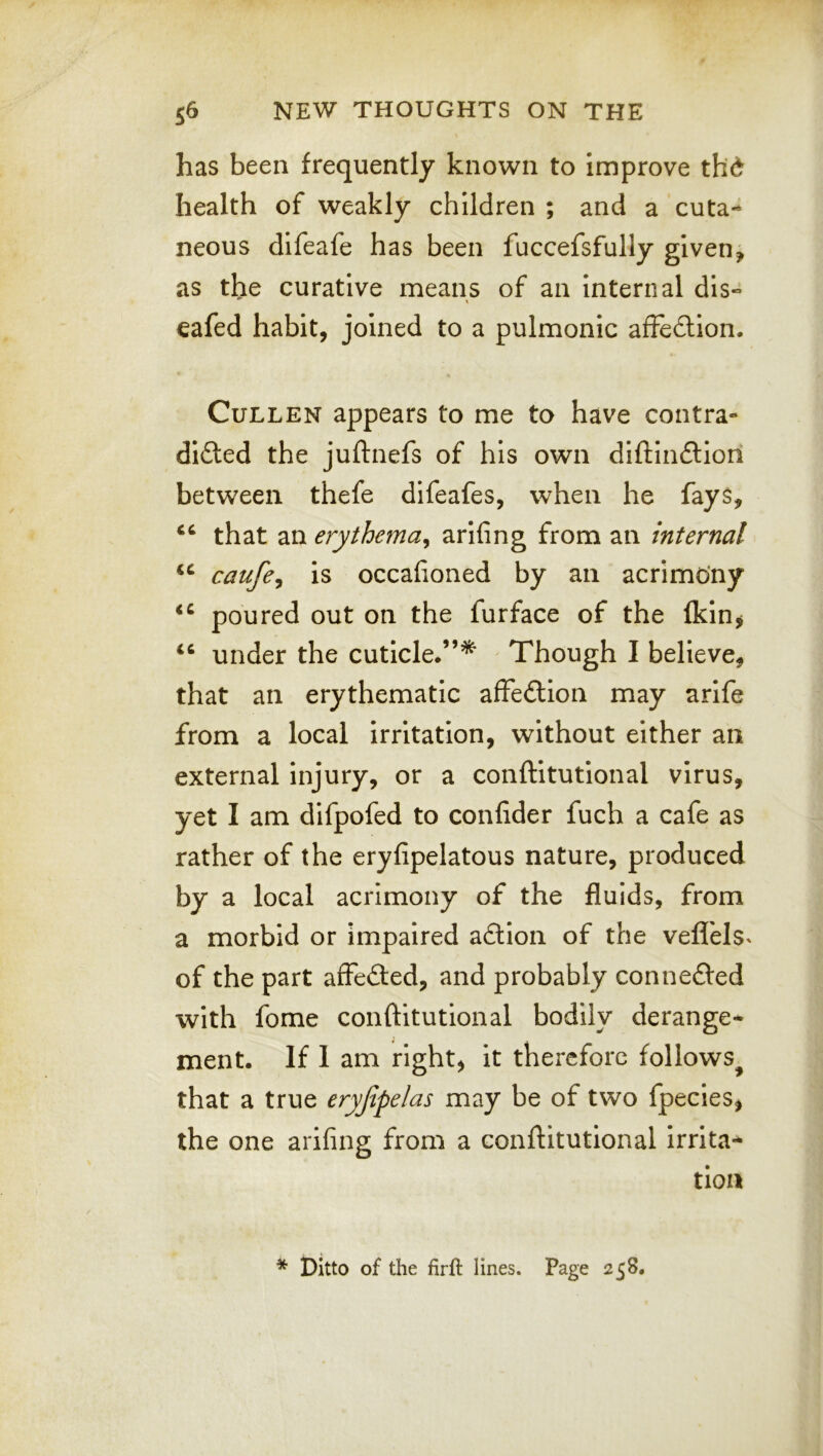 has been frequently known to improve thd health of weakly children ; and a cuta- neous difeafe has been fuccefsfully given, as the curative means of an internal dis« eafed habit, joined to a pulmonic afFedlion. Cullen appears to me to have contra- di£led the juftnefs of his own dlftln£lion between thefe difeafes, when he fays, that an erythema^ arifing from an internal caufe^ is occafioned by an acrimony poured out on the furface of the Ikin^ under the cuticle.”^ Though I believe, that an erythematic affection may arife from a local irritation, without either an external Injury, or a conftitutional virus, yet I am difpofed to confider fuch a cafe as rather of the eryfipelatous nature, produced by a local acrimony of the fluids, from a morbid or impaired a6tion of the vefl'els^ of the part affected, and probably connefted with fome conftitutional bodily derange- ment. If I am right, it therefore follows^ that a true eryjipelas may be of two fpecies, the one arifing from a conftitutional irrita- tion * Ditto of the firft lines. Page 258.
