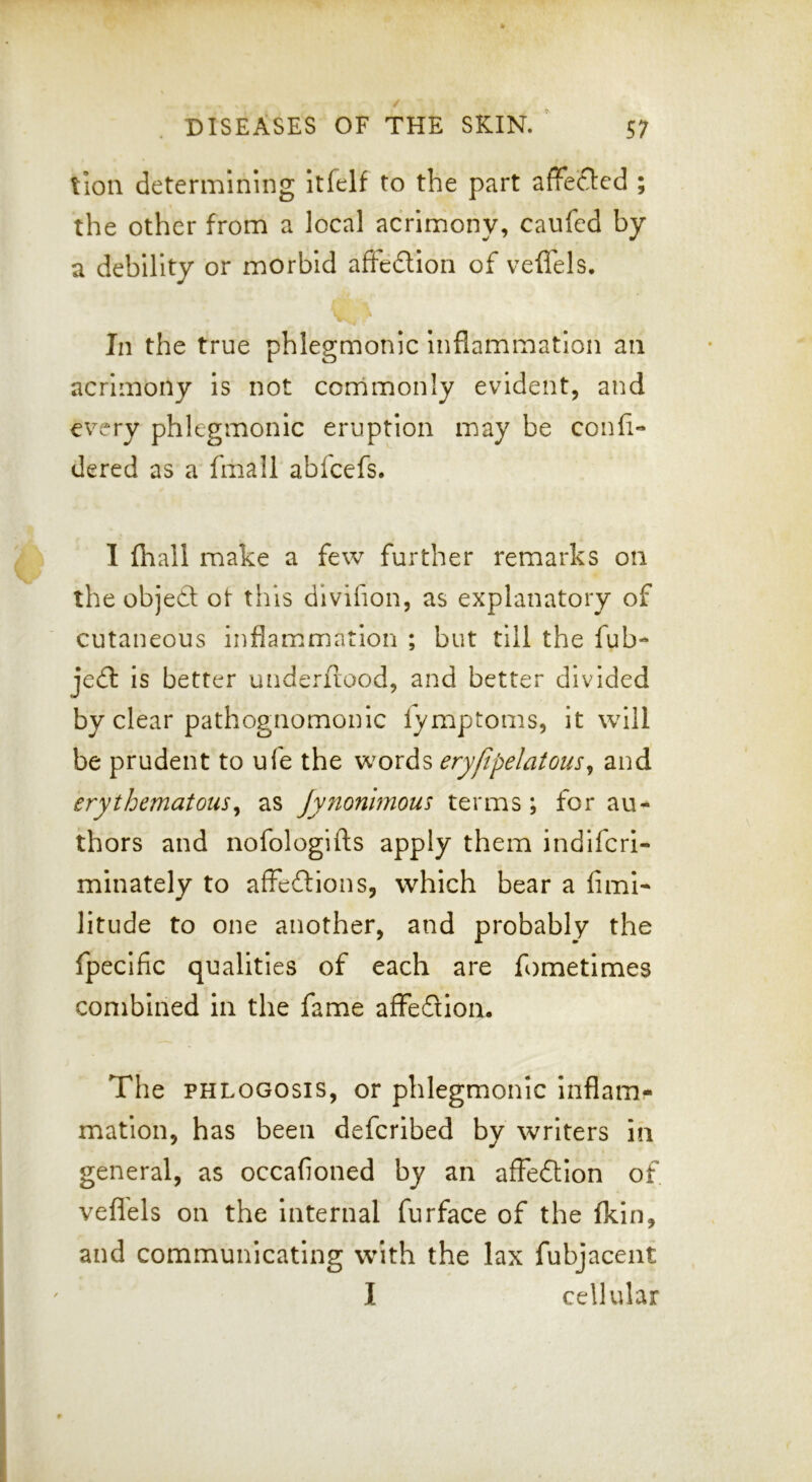 lion determining Itfelf to the part affeclcd ; the other from a local acrimony, caufed by a debility or morbid afiedlloii of veffels. In the true phlegmonic Inflammation an acrimony Is not corrimonly evident, and every phlegmonic eruption may be confi- dered as a fmall abfeefs. I fhall make a few further remarks on the object ot this dlvifion, as explanatory of cutaneous inflammation ; but till the fub- jedl is better underflood, and better divided by clear pathognomonic fymptoms, it will be prudent to ufe the words eryfipelatous^ and erythematous^ as Jynonlmous terms; for au- thors and nofologifts apply them indifcrl- mlnately to affeftions, which bear a fiml- litude to one another, and probably the fpecific qualities of each are fometimes combined in the fame afFedloa. The PHLOGosis, or phlegmonic Inflam- mation, has been deferibed by writers in general, as occafioned by an afFedtIon of vefl'els on the Internal furface of the fkin, and communicating w^ith the lax fubjacent I cellular