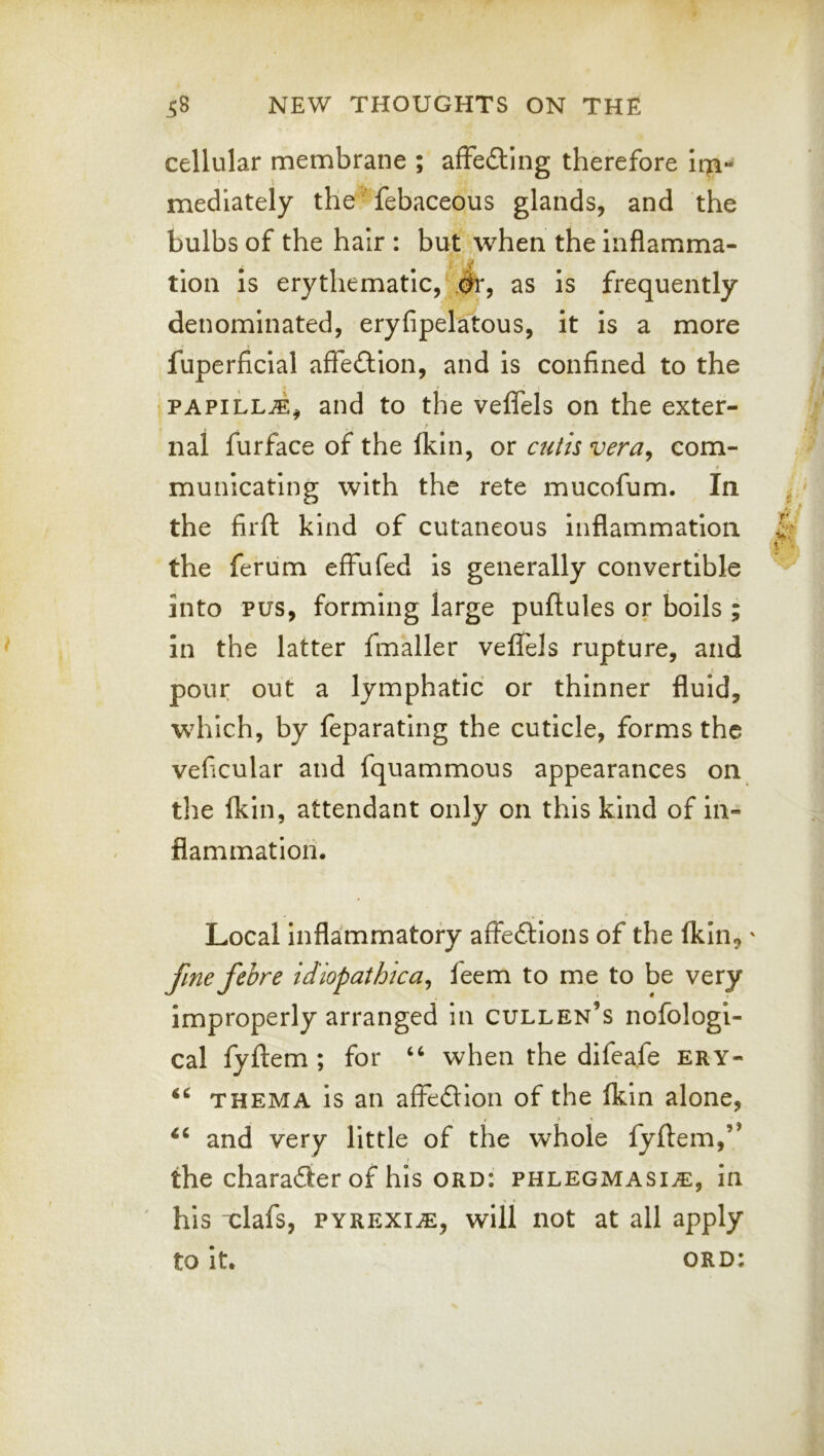 cellular membrane ; affedtlng therefore Iqi-i mediately the febaceous glands, and the bulbs of the hair : but when the inflamma- tion Is erythematic,^#!*, as is frequently denominated, eryfipelatous, it Is a more fuperficial afTedion, and is confined to the ‘PAPiLL^^ and to the veffels on the exter- nal furface of the fldn, or cutis vera^ com- « municating with the rete mucofum. In the firft kind of cutaneous Inflammation the ferum effufed is generally convertible into PUS, forming large puftules or boils ; in the latter fmaller veffels rupture, and pour out a lymphatic or thinner fluid, which, by feparating the cuticle, forms the veficular and fquammous appearances on the fkin, attendant only on this kind of in- flammation. Local Inflammatory affeftlons of the fkin,' fine fehre idiopathica^ feem to me to be very improperly arranged in Cullen’s nofologi- cal fyftem; for “ when the difeafe ery- THEMA is an affedlon of the fkin alone, . > » and very little of the whole fyflem,” the charadier of his ord: phlegmasia:, in ' his xlafs, pyrexia:, will not at all apply to it. ord: