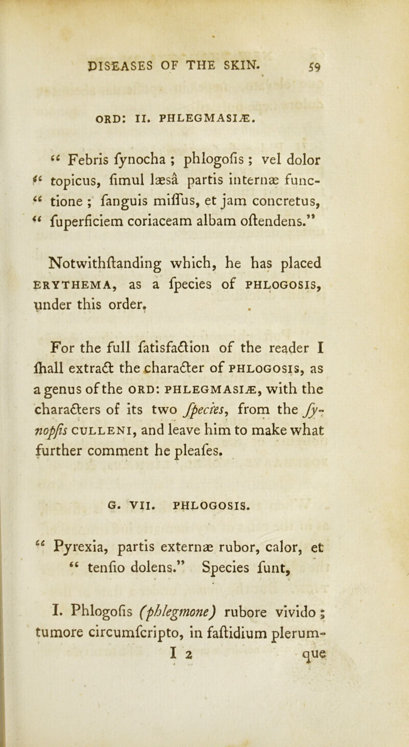 ORD: II. PHLEGMASI.E. Febris fynocha ; phlogofis ; vel dolor topicus, fimul laesa partis internal func- tione fanguis miflus, et jam concretus, fuperficiem coriaceam albam oftendens.” Notwithftanding which, he has placed ERYTHEMA, aS a fpecics of PHLOGOSIS, under this order. For the full fatisfaflion of the reader I lhall extra6l the character of phlogosis, as a genus of the ord: phlegmasia, with the charafters of its two fpecies^ from the nopjis cuLLENi, and leave him to make what further comment he pleafes. G. VII. PHLOGOSIS. Pyrexia, partis externae rubor, calor, et tenlio dolens.” Species funt, y I. Phlogofis (phlegmone) rubore vivido tumore circumferipto, in faftidium plerum- I 2 que