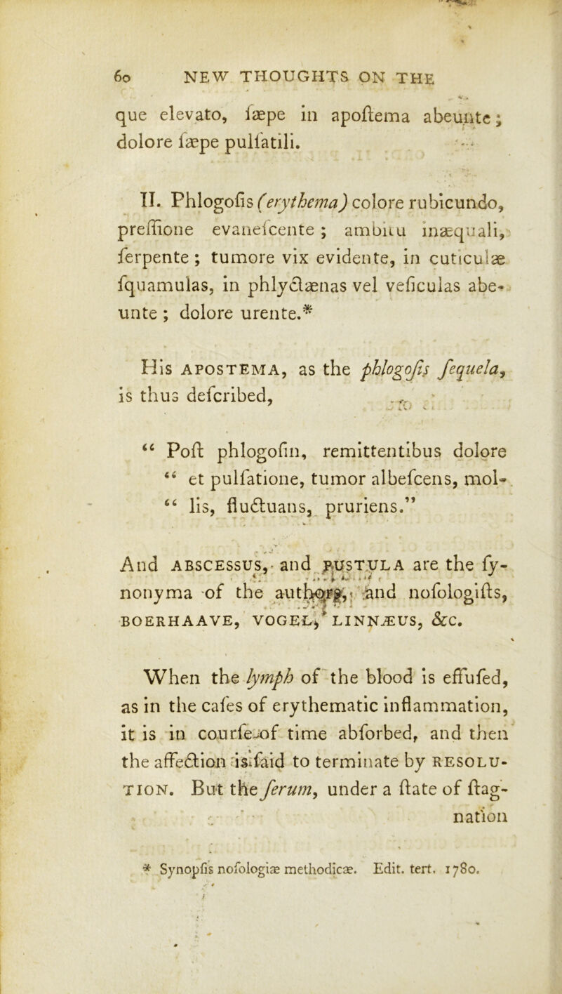 que elevato, faepe in apoftema abeuntc; dolore laepe pullatili, II. Phlogofis (erythema) colore rubicundo, preffione evauelcente ; ambiiu insequali, ferpente ; tumore vix evidente, in cuticulae fquamulas, in phlydaenas vel veficulas abe- unte ; dolore urente.^ His APOSTEMA, as the phlogojts fequela^ is thus defcribed, Poft phlogofin, remittentibus dolore et pullatione, tumor albefcens, mol- ‘‘ lls, fluduans, pruriens.” V And ABscEssus,* and mst.ula are the fy- . -1:/ .;;Ct ^ nonyma of the aut^Fg,j ‘iand nofologlfls, ’ ^ f’ f * * * BOERHAAVE, VOGEUj LINN^US, &C. When the lymph of the blood is effufed, as in the cafes of erythematic inflammation, it is in courfe'Jof time abforbed, and then the affedion isifaid to terminate by resolu- tion. Bu‘t the ferum^ under a ftate of flag- - ' • nation * Synopfis nofologi^E methodicse. Edit. tert. 1780.