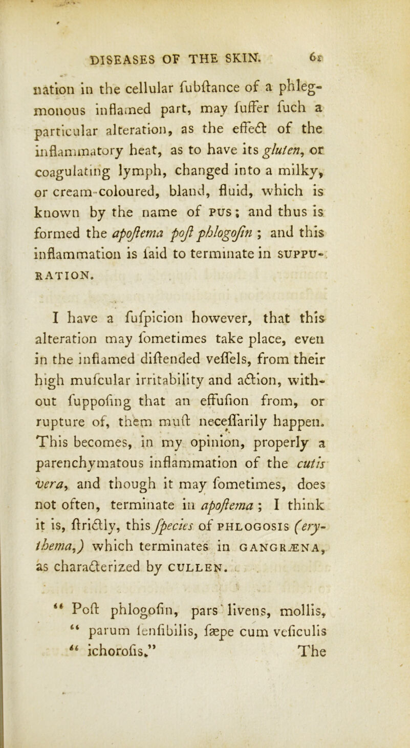 nation in the cellular fubftance of a phleg- monous inflamed part, may fuffer fuch a particular alteration, as the effe£t of the inflammatory heat, as to have its gluten^ or coagulating lymph, changed into a milky^ or cream-coloured, bland, fluid, which is known by the name of pus; and thus is formed the apojiema pojl phlogojin ; and this inflammation is laid to terminate in suppu-, RATION, I have a fufplclon however, that this alteration may fometimes take place, even in the inflamed diftended veffels, from their high mufcular irritability and adllon, with- out fuppofing that an effufion from, or rupture of, them muft neceffarily happen. This becomes, in my opinion, properly a parenchymatous inflammation of the cutis vera^ and though it may fometimes, does not often, terminate in apoflema ; I think it Is, ftrldly, this /peeks of phlogosis (ery- ihema^) which terminates in gangrjena, as charafterized by cullen. l Pofl: phlogofin, pars'livens, mollis, parum lenfibllis, faepe cum veficulis ichorofis/* The