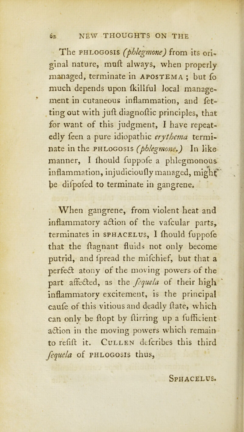 The PHLOGOSis (phlegmone) from its orl^ ginal nature, muft always, when properly managed, terminate in apostema ; but fo much depends upon (killful local manage- ment in cutaneous inflammation, and (et- ^ ting out with juft diagnoftic principles, that for want of this judgment, I have repeat- edly feen a pure idiopathic erythema termi- nate in the phlogosis (phlegmone,) In like manner, I (hould fuppofe a phlegmonous inflammation, injudicioufly managed, mlghf' ^e dilpofed to terminate in gangrene. When gangrene, from violent heat and inflammatory a6lion of the vafcular parts, terminates in sphacelus, I (hould fuppofe that the ftagnant fluids not only become putrid, and ipread the mlfchief, but that a perfect atony of the moving powers of the part affefted, as the fequela of their high inflammatory excitement, is the principal caufe of this vitlousand deadly ftate, which can only be ftopt by ftirrlng up a (ufficient action in the moving powers which remain to refift it. Cullen dtfcrlbes this third * » • > fequela of phlogosis thus, Sphacelus.