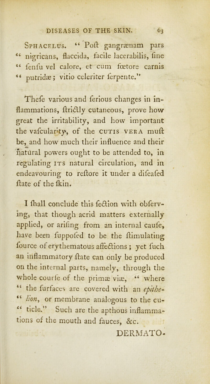 Sphacelus. ‘‘ Port gangraenam pars nigricans, flacclda, facile lacerabllis, fine ‘‘ fenfu vel calore, et cum foetore carnis putridae; vitio celeriter ferpente.” Thefe various and ferlous changes In in- flammations, flri£lly cutaneous, prove how great the Irritability, and how Important the vafculanty, of the cutis vera muft be, and how much their Influence and their natural powers ought to be attended to. In regulating its natural circulation, and in endeavouring to reftore it under a dlfeafed fiate of the fkin. I fhall conclude this fe£lIon with obferv- ing, that though acrid matters externally applied, or arifing from an internal caufe, have been fuppofed to be the ftimulating fource of erythematous affedllons ; yet fuch an inflammatory ftate can only be produced on the internal parts, namely, through the whole courle of the prlm^ vi;u, where ‘‘ the furfaces are covered with an epiihe-^ “ hon^ or membrane analogous to the cu- tide.*’ Such are the apthous Inflamma- tions of the mouth and fauces, &c. DERMATO-