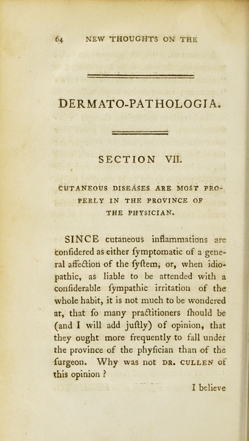 DERMATO-PATHOLOGIAi SECTION VIL f CUTANEOUS diseases ARE MOST PRO- PERLY IN THE PROVINCE OF THE physician. * » SINCE cutaneous inflammatidns are cbnfidered as either fymptomatic of a gene- ral afFeftioii of the fyftem^ or, when idio- pathic, as liable to be attended with a confiderable fympathic Irritation of the whole habit, it is not much to be wondered at, that fo many practitioners fhould be (and I will add juftly) of opinion, that they ought more frequently to fall under the province of the phyficlan than of the furgeon. Why was not dr. cullen of this opinion ? I believe