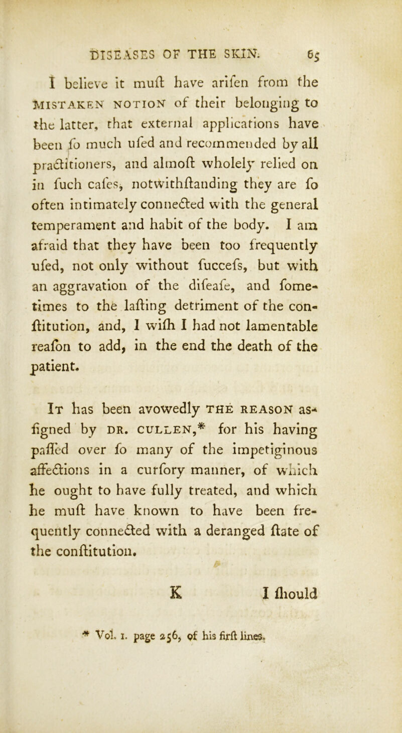 I believe It muft have arlfen from the Mistaken notion of their belonging to the latter, chat external applicafions have been fo much ufed and recommended by all practitioners, and ahnofl: wholely relied on. in fuch cafes, notwithftanding they are fo often Intimately connected with the general temperament and habit of the body. I am afraid that they have been too frequently ufed, not only without fuccefs, but with an aggravation of the difeale, and fome- times to the lafting detriment of the con- ftitution, and, I wlfli I had not lamentable realbn to add, in the end the death of the patient. It has been avowedly the reason as-^ figned by dr. cullen,* for his having palled over fo many of the impetiginous affeClIons in a curfory manner, of which he ought to have fully treated, and which he muft have known to have been fre- quently connected with a deranged ftate of the conftitutloiu K I fliould ^ Vot I. page 1156, pf his firfl lines.