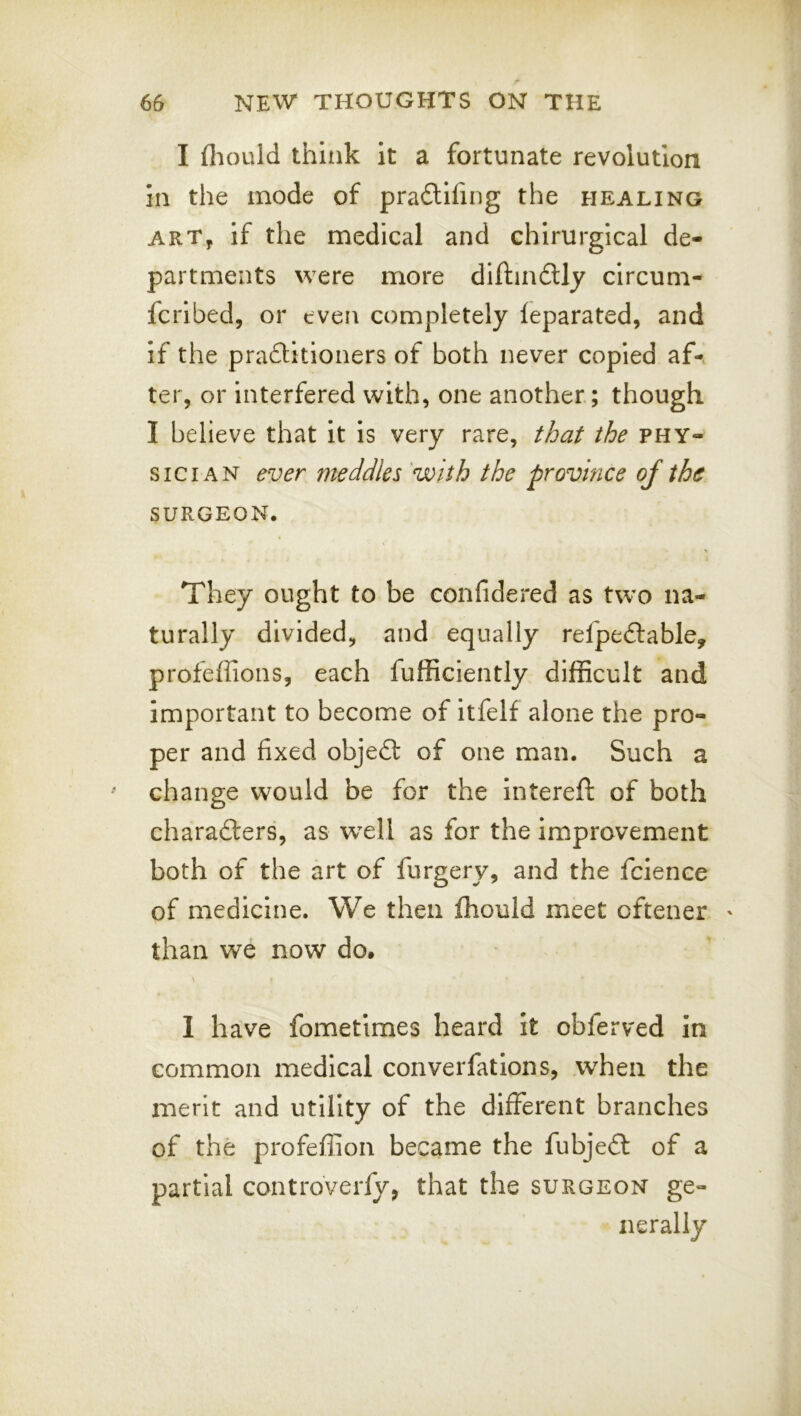 I fliould think it a fortunate revolution in the mode of pradlifing the healing ARTy if the medical and chirurgical de- partments were more dlftindtly circum- fcribed, or even completely leparated, and if the pradlitioners of both never copied af-v ter, or interfered with, one another; though I believe that it is very rare, that the phy- sician ever meddles 'with the province of the SURGEON. They ought to be confidered as two na- turally divided, and equally refpeftable, profeffions, each fufficiently difficult and important to become of itfelf alone the pro- per and fixed objedf of one man. Such a change would be for the intereft of both charadters, as wxll as for the improvement both of the art of furgery, and the fcience of medicine. We then fhould meet oftener ' than we now do, \ I have fometimes heard it obferved in common medical converfations, when the merit and utility of the different branches of the profeffion became the fubjedt of a partial controverfy, that the surgeon ge- nerally