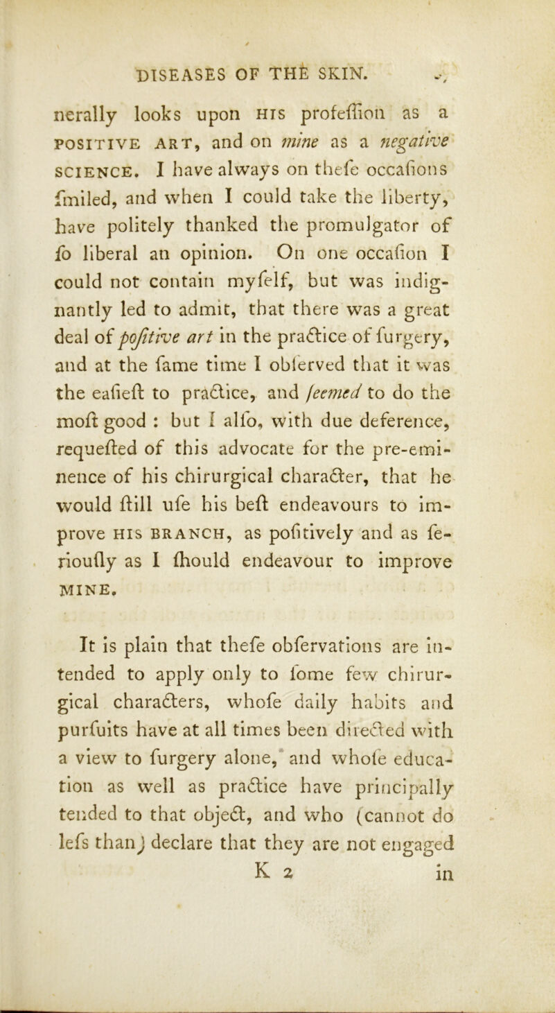 nerally looks upon his profeffioii as a POSITIVE ART, and on mme as a negative SCIENCE. I have always on theie occafions fmiled, and when I could take the liberty, have politely thanked the promulgator of fo liberal an opinion. On one occafion I could not contain myfelf, but was indig- nantly led to admit, that there was a great deal of pojitive art in the praftice of furgery, and at the fame time I oblerved that it vvas the eafieft to pra6lice, and (eemed to do the molt good : but I alfo, with due deference, requefted of this advocate for the pre-emi- nence of his chirurgical charafter, that he* would ftlll ufe his beft endeavours to Im- prove HIS BRANCH, as pofitively and as fe- rioufly as I fhould endeavour to improve MINE. It is plain that thefe obfervations are In- tended to apply only to lome few chirur- gical charadters, whofe daily habits and purfults have at all times been diieded with a view to furgery alone,* and whole educa- tion as well as pradtice have prlficipally tended to that objedl, and who (cannot do lefs thanj declare that they are not engaged K 2 in