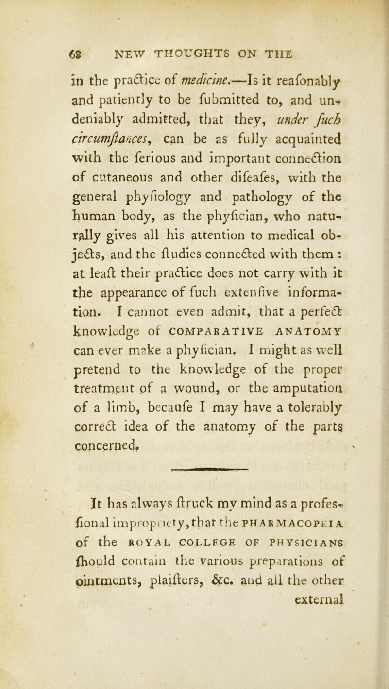 in the practice of medicine,—Is It reafonably and paiienrly to be fubmitted to, and un- deniably admitted, that they, under fuch circumjlancesy can be as fully acquainted with the ferious and important connexion of cutaneous and other difeafes, with the general phyfiology and pathology of the human body, as the phj^ficlan, who natu- rally gives all his attention to medical ob^ je£ts, and the fludies connected with them : at leaft their practice does not carry with it the appearance of fucli extenfive informa- tion. I cannot even admit, that a perfect knowledge of comparative anatomy can ever make a phyiician. I might as well pretend to the knowledge of the proper treatment of a wound, or the amputation of a lim.b, becaufe I may have a tolerably correct idea of the anatomy of the parts concerned* It has always ftruck my mind as a profes- fional impropiiety,that the pharmacopeia of the ROYAL COLLEGE OF PHYSICIANS (hould contain the various preparations of ointments, piaillers, &c, and ail the other external