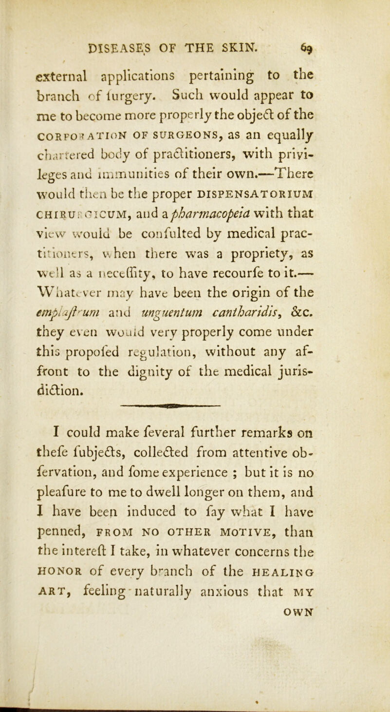 external applications pertaining to the branch of lurgery. Such would appear to me to become more properly the object of the CORPORATION OF SURGEONS, as ail equally ch.irtered body of praflitioners, with prlyl- leiiesand immunities of their own.—There would then be the proper dispensatorium CHiRUFGicuM, and pharmacopeia with that view would be confulted by medical prac- titioners, Vvhen there was a propriety, as well as a neceffity, to have recourfe to it.— Whatever may have been the origin of the emplajh'um and unguentum cantharidis^ &c. they even would very properly come under this propofed regulation, without any af- front to the dignity of the medical juris- didtlon. I could make feveral further remarks on thefe fubjefts, colledled from attentive ob- fervatlon, and fome experience ; but it is no pleafure to me to dwell longer on them, and I have been induced to fay what I have penned, from no other motive, than the intereft I take, in whatever concerns the HONOR of every b^'anch of the healing art, feeling-naturally anxious that my OWN