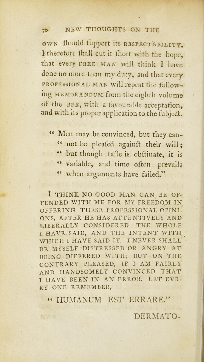 OWN Hioiiid fupport its respectability. I therefort fliali cut it fhort with the hope, that every free maxN will think I have done no more than my duty, and that every PROF9SSIONAL MAN Will repeat the follow- ing MEMORANEOM from the eighth volume of the BF.E, with a favourable acceptation, and with its proper application to the iubjeft. Men may be convinced, but they can- not be pleafed againft their will; but though tafte is obftinate, It is variable, and time often prevails when arguments have failed.” I THINK NO GOOD MAN CAN BE OF- FENDED WITH ME FOR MY FREEDOM IN OFFERING THESE PROFESSIONAL OPINI- ONS, AFTER HE HAS ATTENTIVELY AND LIBERALLY CONSIDERED THE WHOLE I HAVE. SAID, AND THE INTENT WITH ^ WHICH I HAVE SAID IT. I NEVER SHALL ' BE MYSELF 'DISTRESSED OR ANGRY AT BEING DIFFERED WITH; BUT ON THE CONTRARY PLEASED, IF I AM FAIRLY and HANDSOMELY CONVINCED THAT I HAVE BEEN IN AN ERROR. LET EVE- RY ONE REMEMBER, HUMANUM EST ERRARE.” DERMATO-