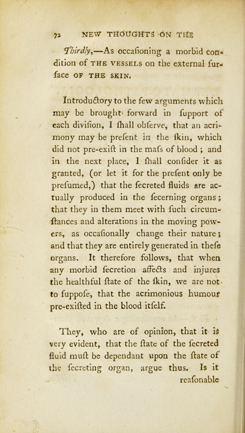 T’hlrdly^—As occafioning a morbid con^ ditioii of THE VESSELS Oil the external fur- face OF THE SKIN^ Introduflory to the few arguments w^hich may be brought* forward in fupport of each divifion, I (hall obferve, that an acrl* mony may be prefent in the Ikin, which did not pre-exift in the mafs of blood ; and in the next place, I fhall confider it as granted, (or let it for the prefent only be prefumed,) that the fecreted fluids are ac- tually produced in the fecerning organs; that they in them meet with fuch circum- ftances and alterations in the moving pow- ers, as occafionally change their nature 5 and that they are entirely generated in thefe organs. It therefore follows, that when any morbid fecretion affedls and injures the healthful ftate of the fkin, we are not' to fuppofe, that the acrimonious humour pre-exifted in the blood itfelf. / They, who are of opinion, that It i^ very evident, that the ftate of the fecreted fluid muft be dependant upon the ftate of the fecreting organ, argue thus. Is if reafonable