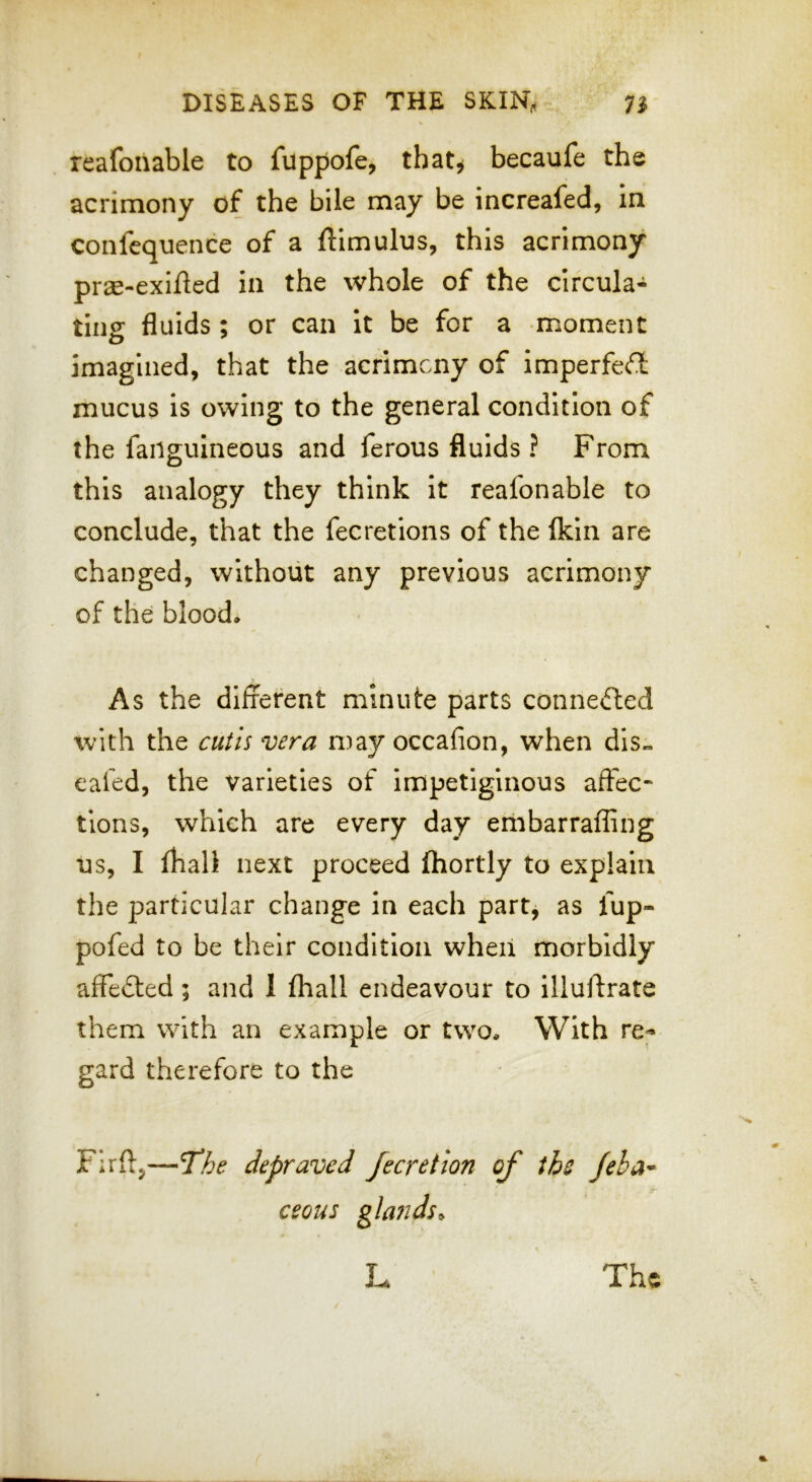 reafonable to fuppofe, that^ becaufe the acrimony of the bile may be increafed, in confequence of a ftimulus, this acrimony prae-exifted in the whole of the circula- ting fluids; or can it be for a moment imagined, that the acrimony of imperfect mucus is owing to the general condition of the failguineous and ferous fluids ? From this analogy they think it reafonable to conclude, that the fecretions of the fldn are changed, without any previous acrimony of the blood. As the dlfrerent minute parts connefted with the cutis vera may occafion, when dls« eafed, the varieties of impetiginous affec- tions, which are every day embarraffing us, I fhall next proceed fhortly to explain the particular change in each partj as fup- pofed to be their condition when morbidly affected; and 1 fliall endeavour to illuftrate them with an example or two. With re- gard therefore to the Firft,—The depraved Jecretion of the Jeha- ceous glands^ L The