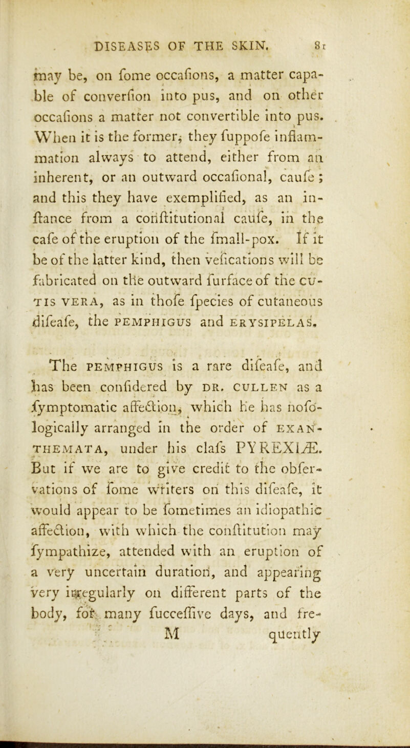 innv be, on fome occafions, a matter capa- ^ ^ i » ble of converfion into pus, and on other occafions a matter not convertible into pus. When it is the former^ they fuppofe infiam- mation always to attend, either from an inherent, or an outward occafional, caufe ; and this they have exemplified, as an in- ftance from a coriftitutionai caufe, In the cafe of the eruption of the fmall-pox. If It be of the latter kind, then veficatlons will be fabricated on the outward furfaceof the cu- tis VERA, as in thofe fpecles of cutaneous difeafe, the pemphigus and erysipelas, « ! The PEMPHIGUS is a rare difeafe, and has been confidered by dr. cullen as a * - » , fymptomatic affeftioii;^ which he has nofd- logically arranged in the order of exan- themata, under his clafs PYPvEXItE. T ' ( But If we are to give credit to the obfer- vations of fome waiters on this difeafe, it t , . . i would appear to be fometimes an Idiopathic affeclion, with which the cohftitution may fympathize, attended with an eruption of a very uncertain duration, and appearing very iiii^egularly on different parts of the body, foE.many fucceffive days, and fre- M quently