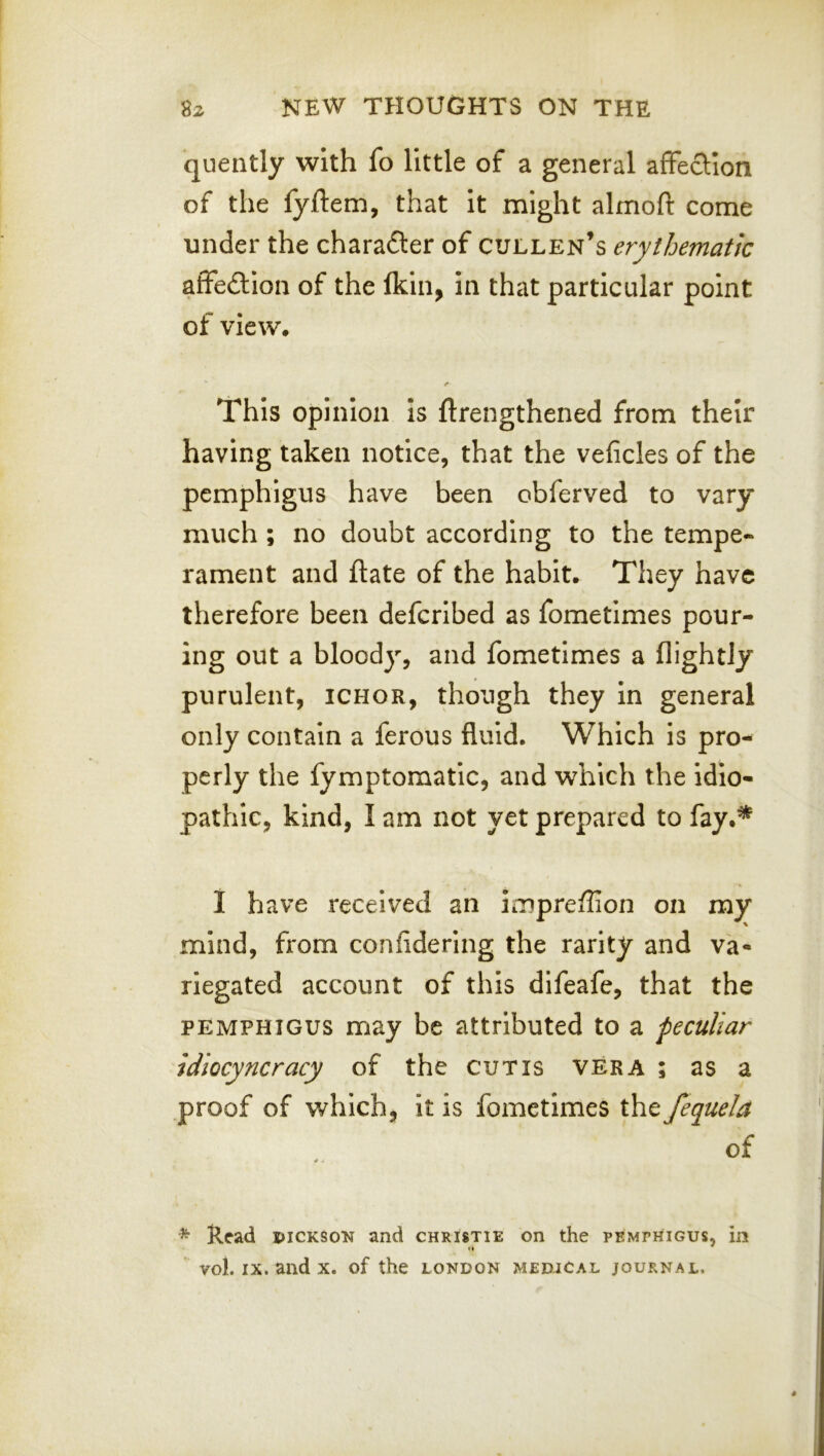 quently with fo little of a general affeclion of the lyftem, that it might almoft come under the charafter of Cullen’s erythematic affedlion of the Ikin, in that particular point of view. /• This opinion Is ftrengthened from their having taken notice, that the veficles of the pemphigus have been obferved to vary much ; no doubt according to the tempe- rament and ftate of the habit. They have therefore been defcribed as fometimes pour- ing out a bloody, and fometimes a flightJy purulent, ichor, though they In general only contain a ferous fluid. Which is pro- perly the fymptomatlc, and which the idio- pathic, kind, I am not yet prepared to fay.* I have received an impreffion on my mind, from confidering the rarity and va- riegated account of this difeafe, that the PEMPHIGUS may be attributed to a peculiar idiocyncracy of the cutis vera ; as a proof of which, It is fometimes the fequela of * Read iuckson and christie on the pemphigus, in
