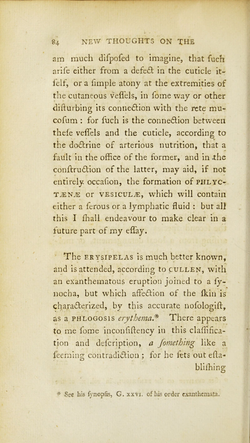am much dlfpofed to imagine, that fuch arife either from a defeft in the cuticle it- felf, or a fimple atony at the extremities of the cutaneous vefl'els, in fome way or other difturbing its connedlion with the rcte mu- cofum : for fuch is the connexion between thefe veflels and the cuticle, according to the dodlrine of arterious nutrition, that a fault in the office of the former, and in .the conftruftion of the latter, may aid, if not entirely occafion, the formation of PHLYCr T^EN.E or VESicuL^, which will contain either a ferous or a lymphatic fluid : but all this I fiiall endeavour to make clear in a future part of my effay. ' The ERYSIPELAS is much better known, and is attended, according to cullen, with an exanthematous eruption joined to a fy- 1 nocha, but which affedlion of the Ikin is cha.radterized, by this accurate nofologift, as a PHLOGOsis erythema,^ There appears to me fome inconfiftency in this claffifica- tion and defcription, a fomething like a feeming contradiction ; for he lets out efla- blilhing See his fynopfis, G. xxvi. of his order exanthemata.