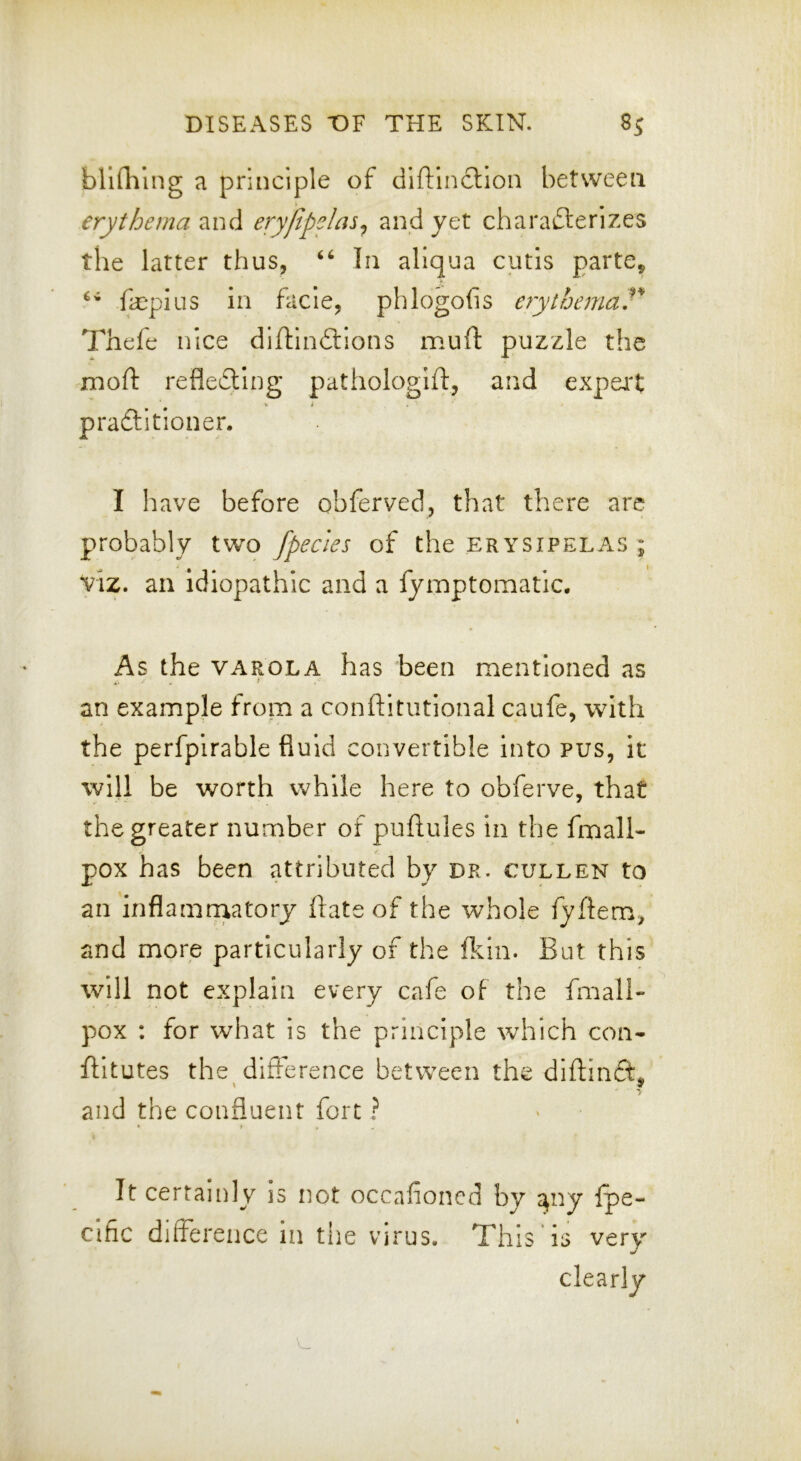 bllflilng a principle of diftinction betvveeti erythema and eryfipelas^ and yet charafterizes the latter thus, In aliqua cutis parte, fepius in facie, phlogofis erythemaT l^hefe nice diftinftions muft puzzle the nioft refledllng pathologift, and expei't V t praftitioner. I have before obferved, that there are probably two /peeks of the erysipelas ; viz. an idiopathic and a fymptomatic. As the VAROLA has been mentioned as an example from a conftitiitional caufe, with the perfpirable fluid convertible into pus, it will be worth while here to obferve, that the greater number of puftules in the fmall- pox has been attributed by dr. cullen to an inflamn^atory ftate of the whole fyftem, and more particularly of the ftin. But this will not explain every cafe of the fmall- pox : for what is the principle which con- flitutes the difference between the diftinft^ and the confluent fort ? It certainly is not occafioned by a^ny Ipe- clfic difference in the virus. This is very
