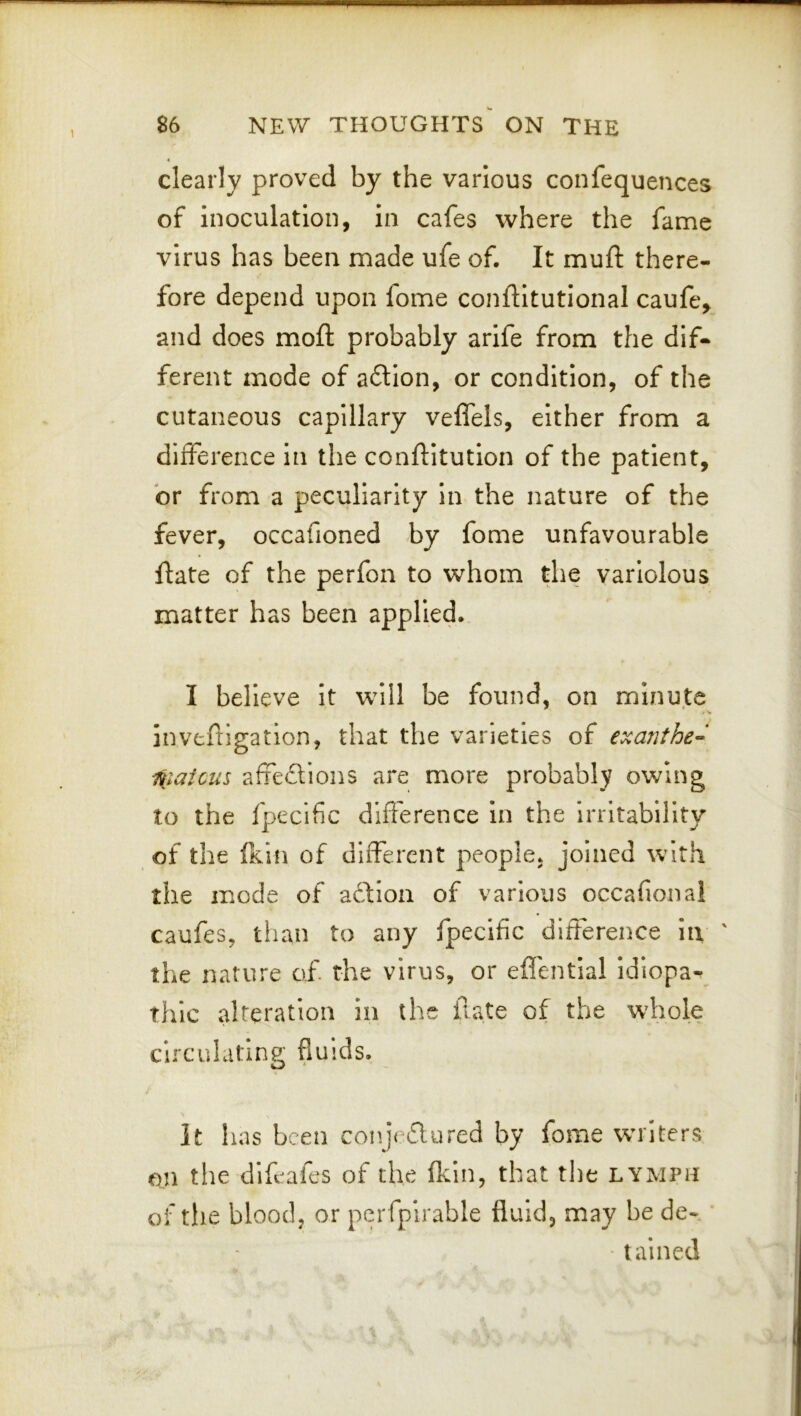 clearly proved by the various confequences of inoculation, in cafes where the fame virus has been made ufe of. It mufl: there- fore depend upon fome conftitutlonal caufe^ and does mofl: probably arife from the dif- ferent mode of aftlon, or condition, of the cutaneous capillary velfels, either from a difference In the conftitution of the patient, or from a peculiarity in the nature of the fever, occafioned by fome unfavourable flate of the perfon to whom the variolous matter has been applied. I believe it will be found, on minute inveftigatlon, that the varieties of exanthe- i^iaicus affeftions are more probably owing to the fpecific difference in the irritability of the (kill of different people, joined with the mode of aftion of various occafional caufes, than to any fpecific difference in ' the nature of. the virus, or eflentlal Idiopa- thic alteration in the f ate of the whole circulating fluids. It has been conjeflured by fome writers on the dlfeafes of the fkin, that the lymph of the blood, or perfplrable fluid, may be de- tained