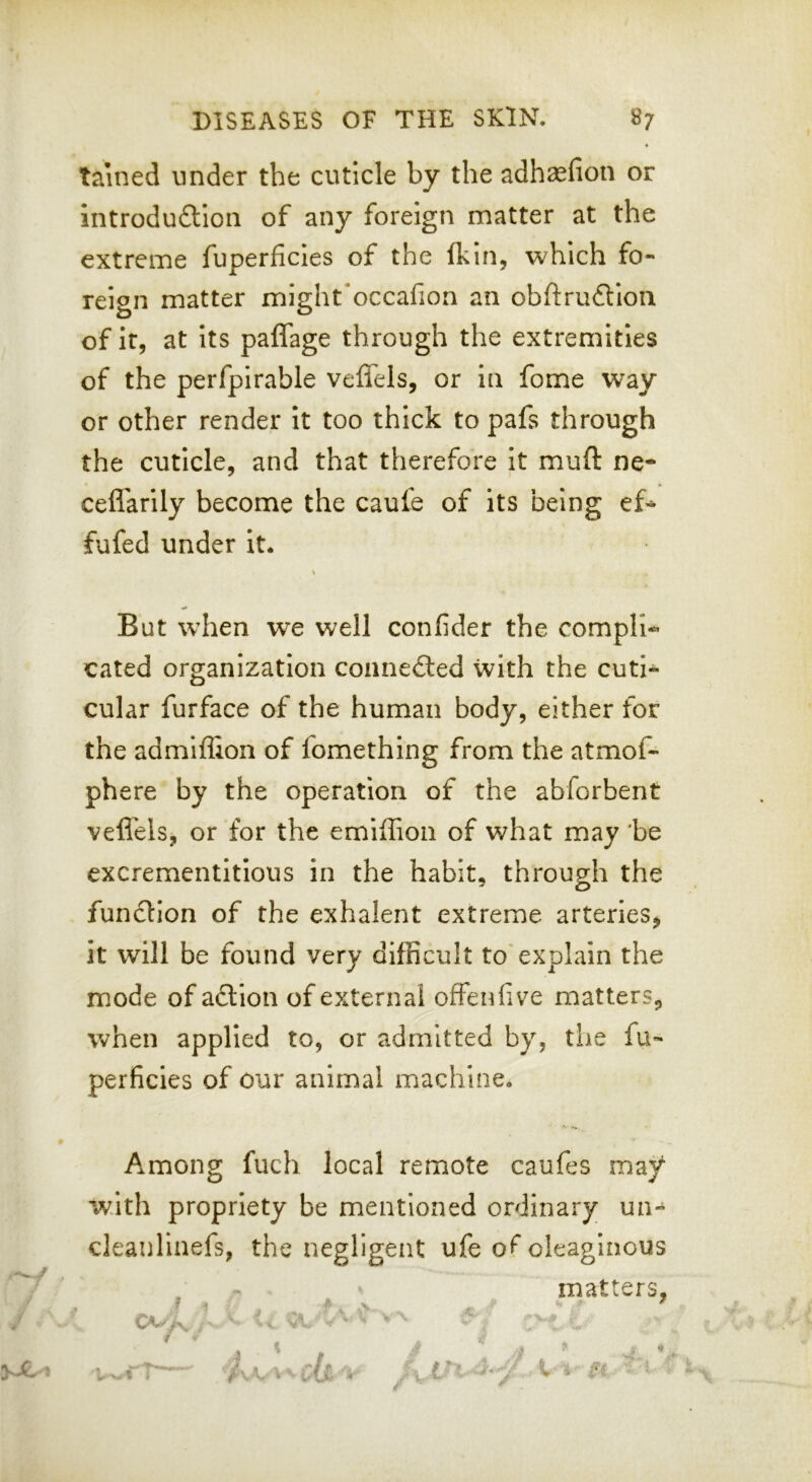 tained under the cuticle by the adhaefion or introduftion of any foreign matter at the extreme fuperficles of the (kin, which fo- reign matter might'occafion an obftrudlioa of it, at its paffage through the extremities of the perfpirable veffels, or in fome way or other render it too thick to pafs through the cuticle, and that therefore it muft ne* cefl'arily become the caufe of its being ef* fufed under it. But when we well confider the compile cated organization coanedled with the cuti-^ cular furface of the human body, either for the admiffion of fomething from the atmof- phere by the operation of the abforbent veflels, or for the emiflion of what may 'be excrementitious in the habit, through the function of the exhalent extreme arteries^ it will be found very difficult to'explain the mode of adlion of external offenfive matters, when applied to, or admitted by, the fu- perficies of our animal machine. Among fuch local remote caufes may with propriety be mentioned ordinary un- cleanlinefs, the negligent ufe o<^ oleaginous .X. matters, V. ^ ■V-* 1