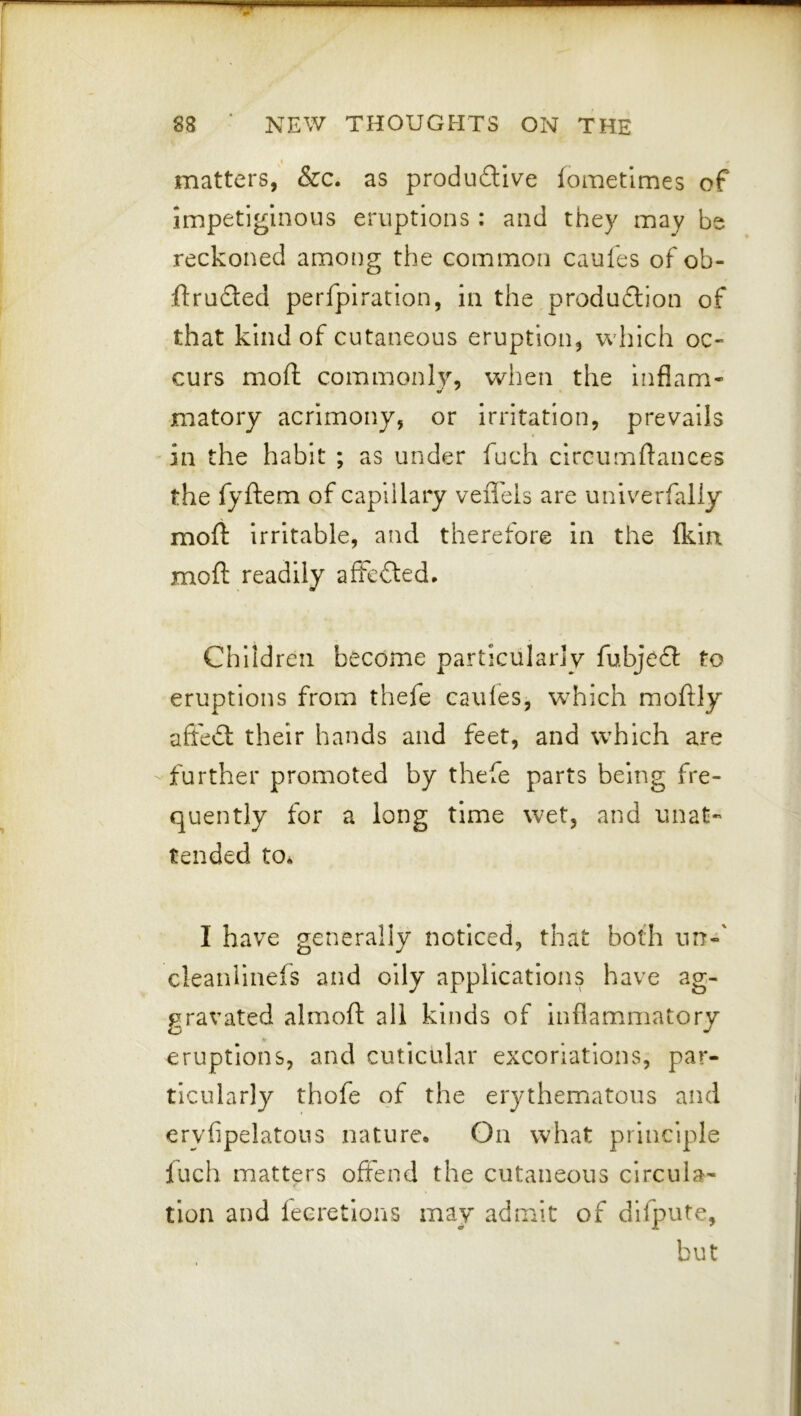 « matters, &c. as produftive fometimes of impetiginous eruptions : and they may be reckoned among the common caules of ob- ftruded perfpiration, in the produdlion of that kind of cutaneous eruption, which oc- curs mofl: commonly, when the Inflam- matoiy acrimony, or Irritation, prevails in the habit ; as under fuch circumftances the fyftem of capillary veffels are univerfaliy moft irritable, and therefore in the (kin moft readily affcded. Children become particularly fubje£l to eruptions from thefe caules, w^hich moftly affedl their hands and feet, and which are further promoted by thefe parts being fre- quently for a long time wet, and unat- tended to* I have generally noticed, that both urr-' cleaniinefs and oily applications have ag- gravated almoft all kinds of inflammiatory eruptions, and cutictdar excoriations, par- ticularly thofe of the erythematous and eryfipelatous nature. On what principle luch matters offend the cutaneous circula- tion and leeretlons may admit of dlfpute, but
