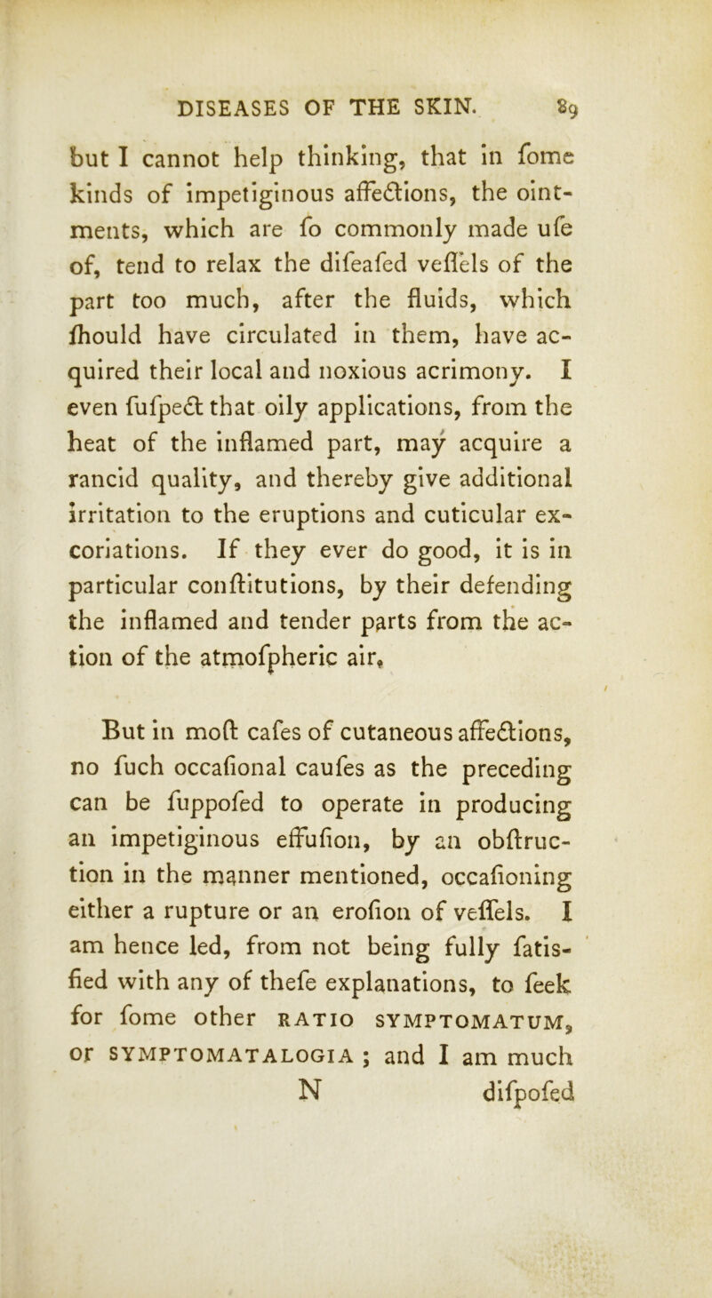 but I cannot help thinking, that in fome kinds of Impetiginous afFedtIons, the oint- ments, which are fo commonly made ufe of, tend to relax the difeafed veflels of the part too much, after the fluids, which fhould have circulated In them, have ac- quired their local and noxious acrimony. I even fufpedtthat oily applications, from the heat of the Inflamed part, may acquire a rancid quality, and thereby give additional irritation to the eruptions and cuticular ex- coriations. If they ever do good. It Is In particular conftitutlons, by their defending the inflamed and tender parts from the ac- tion of the atrnofpheric air. But in moft cafes of cutaneous affeftions, no fuch occafional caufes as the preceding can be fuppofed to operate In producing an Impetiginous efFufion, by an obftruc- tion in the manner mentioned, occafioning either a rupture or an erofion of vefFels. I am hence led, from not being fully fatls- fied with any of thefe explanations, to feek for fome other ratio symptomatum, or symptomatalogia ; and I am much N difpofed
