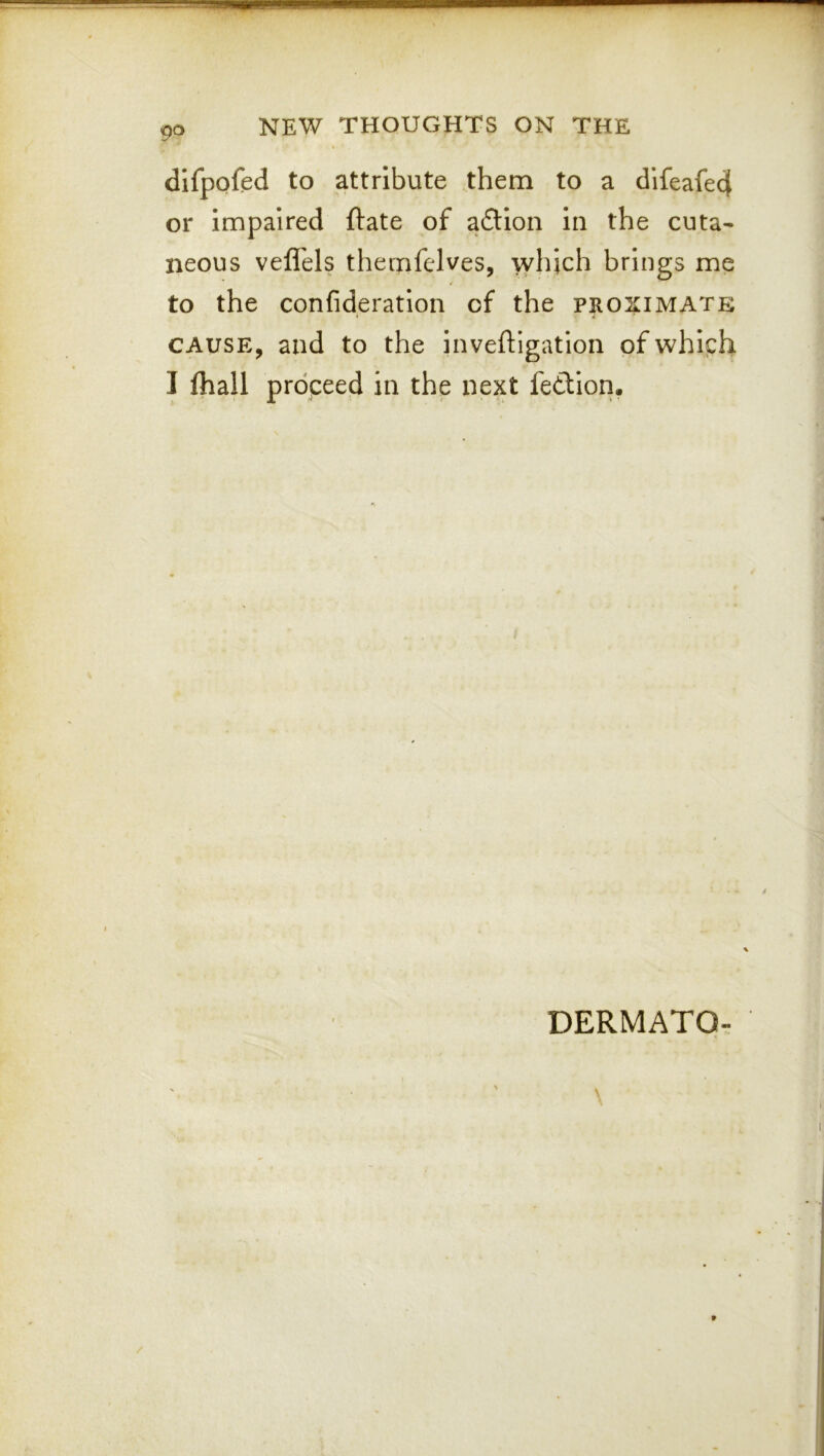 dlfpoftd to attribute them to a difeafed or impaired ftate of aftion in the cuta- neous vefl'els theinfelves, which brings me to the confideration of the proximate CAUSE, and to the inveftigation of which I lhall proceed in the next fedion. DERMATO-