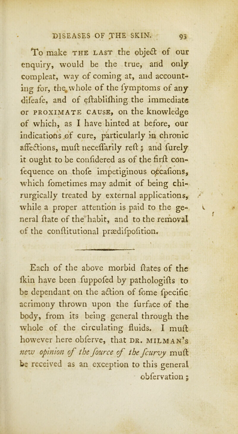 To make the last the obje£t of our enquiry, would be the true, and only compleat, way of coming at, and account- ing for, the^whole of the fymptoms of any difeafe, and of eftabiilhing the immediate or PROXIMATE CAUSE, on the knowledge of which, as I have hinted at before, our » indications of cure, particularly in chronic affeftions, muft neceffarily reft ; and furely it ought to be confdered as of the firft con- lequence on thofe impetiginous o^'cafions, which fometimes may admit of being chi- rurgically treated by external applications, while a proper attention is paid to the ge- neral ftate of the habit, and to the rerhoval of the conftitutional pr^edifpofttiono Each of the above morbid ftates of the fkin have been fuppofed by pathologifts to be dependant on the a£lion of feme fpecific acrimony thrown upon the furface of the body, from its being general through the whole of the circulating fluids. I muft however here obferve, that dr. milman’s ?iew opinion of the fource of the fcurvy muft be received as an exception to this general obfervation ;
