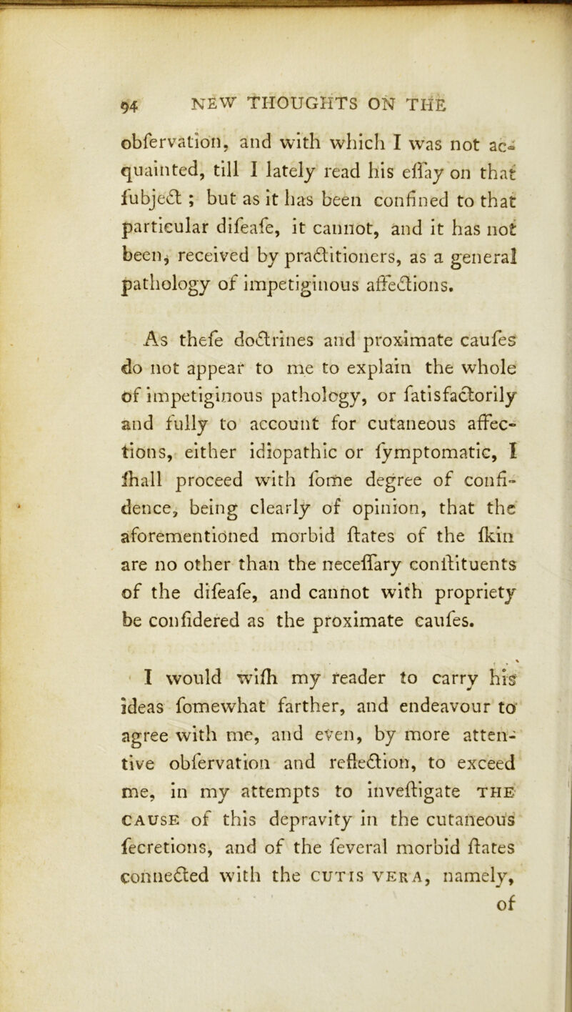 obfervatidn, and with which I was not ac- quainted, till I lately read his effay on that fubjeft ; but as it has been confined to that particular difeafe, it cannot, ^nd it has not been^ received by praftitioners, as a general pathology of impetiginous afFeflions. As thefe doiflrines and proximate caufes do not appear to me to explain the whole of impetiginous pathology, or fatlsfaclorily and fully to account for cutaneous affec- tions, either idiopathic or fymptomatic, I lhall proceed with fome degree of confi- dence, being clearly of opinion, that the aforementioned morbid ftates of the fkiii are no other than the neceffary coniVituents of the difeafe, and cannot with propriety be confidered as the proximate caufes. ' I would w^lfh my reader to carry hi^ ideas fomewhat farther, and endeavour to' agree with me, and even, by more atten- tive obfervation and refieftloh, to exceed me, in my attempts to Inveftigate the CAUSE of this depravity in the cutaneous fecretions, and of the feveral morbid ftates comiefted with the cutis vera, namely, of