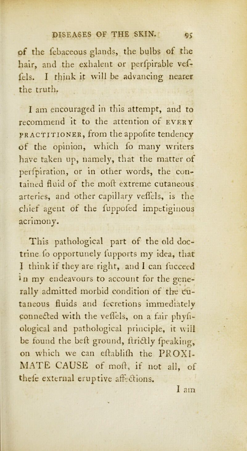 of the febaceous glands, the bulbs of the hair, and the exhalent or perfpirable vef- fels. I think It will be advancing nearer the truth. I am encouraged In this attempt, and to recommend It to the attention of every PRACTITIONER, from the appofite tendency of the opinion, whicli fo many writers have taken up, namely, that the matter of perfplratlon, or In other words, the con- tained fluid of the moft extreme cutaneous arteries, and other capillary vefli'els, is the chief agent of the fuppofed impetiginous acrimony. This pathological part of the old doc- trine io opportunely lupports my Idea, that I think if they are right, and I can fucceed rally admitted morbid condition of the cu- taneous fluids and fecretions Immediately connefted wnth the vefl'els, on a fair phyfi- ological and pathological principle, it will be found the beft ground, ftrI6lly fpeaking, on which we can eftablifh the PROXI- MATE CAUSE of moft, if not all, of thele external eruptive afftdions. I am