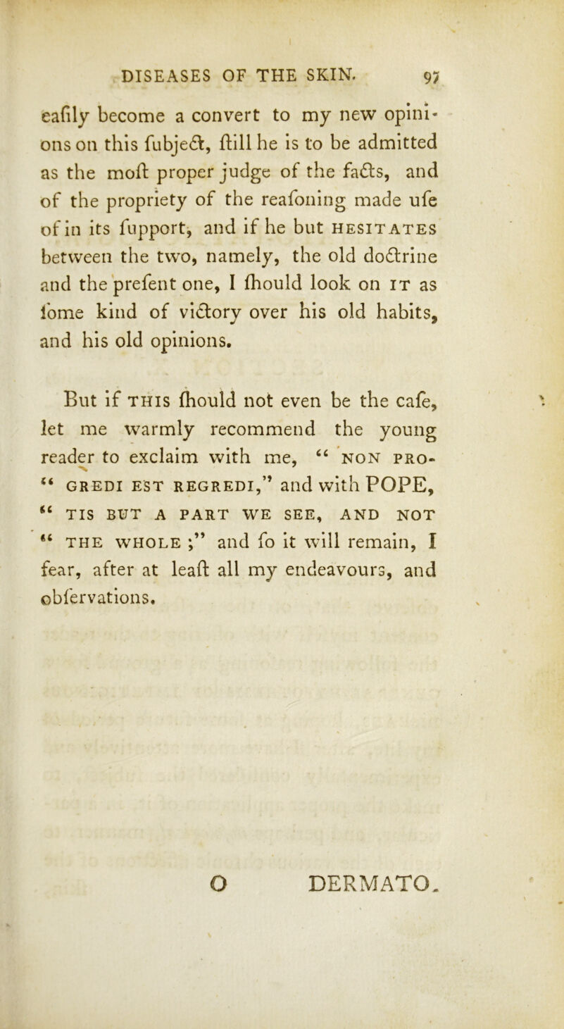 eafily become a convert to my ne’W opini- ons on this fubjeft, ftill he Is to be admitted as the moft proper judge of the fafts, and of the propriety of the reafoning made ufe of in its fupport, and if he but hesitates between the two, namely, the old dodtrine and the prefent one, I fhould look on it as Ibme kind of victory over his old habits, and his old opinions. But If this fliould not even be the cafe, let me warmly recommend the young reader to exclaim with me, non pro- *x ' “ GREDI EST REGREDI,” and With POPE, “ TIS BUT A PART WE SEE, AND NOT “ THE w'HOLE and fo it will remain, I fear, after at leaft all mj endeavours, and obfervations. O DERMATO