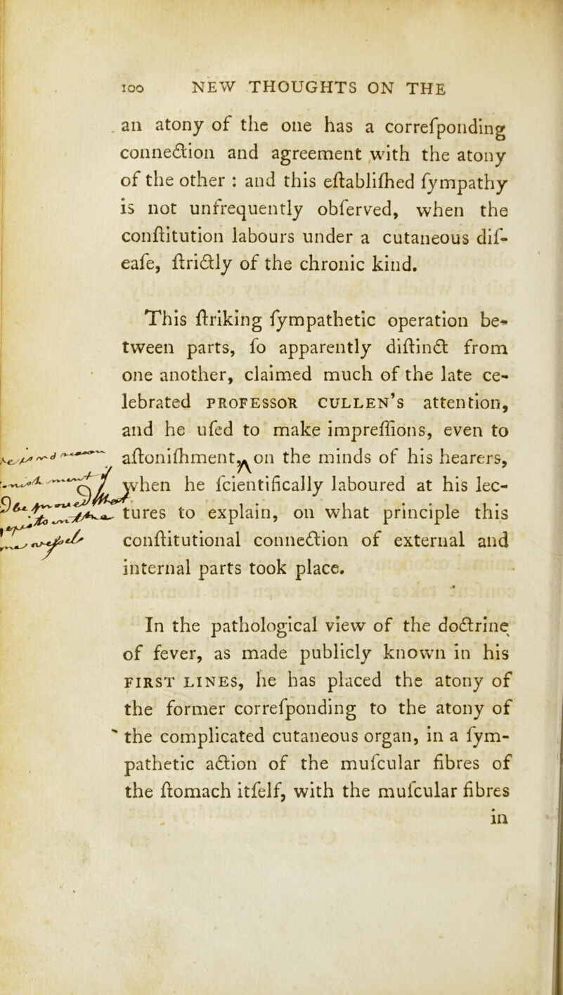 . an atony of the one has a correfpondlng connexion and agreement ,with the atony of the other : and this eftabilfhed fympathy is not unfrequently ohferved, when the conftitutlon labours under a cutaneous dif- eafe, ftridly of the chronic kind. This ftriking fympathetic operation be* tween parts, fo apparently diftind from , ' one another, claimed much of the late ce- lebrated PROFESSOR Cullen’s attention, and he ufed to make impreffions, even to afton Klimenty on the minds of his hearers, ^^^^^jvhen he fcientifically laboured at his lec- tures to explain, on what principle this conftitutional connedion of external and internal parts took place. 4L In the pathological view of the dodrine of fever, as made publicly known in his FIRST LINES, lie has placed the atony of the former correfponding to the atony of  the complicated cutaneous organ, in a fym- pathetic adion of the mufcular fibres of the flomach itfelf, with the mufcular fibres in