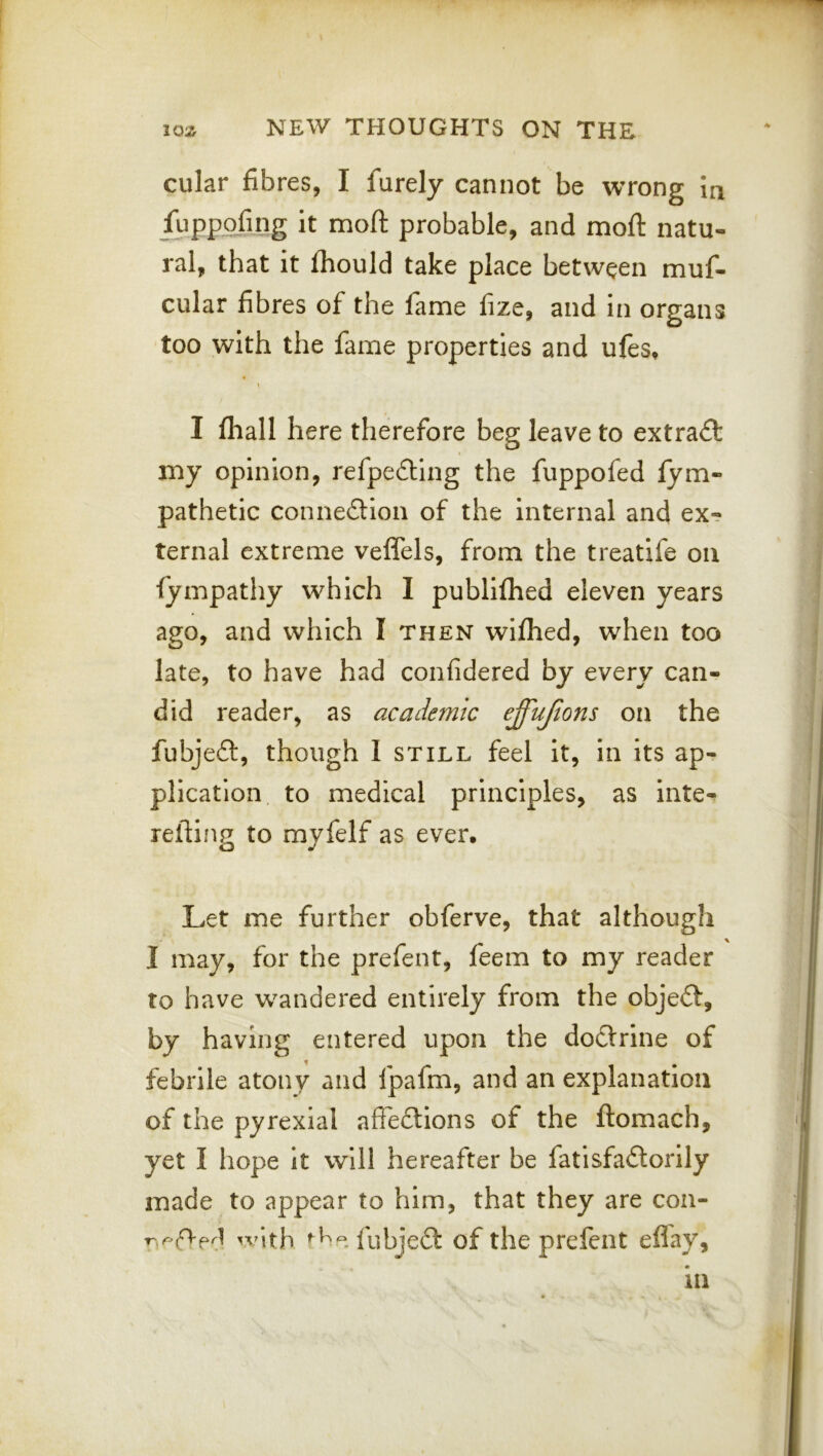 cular fibres, I furely cannot be wrong in fuppofing it moft probable, and moft natu- ral, that it Ihould take place between muf- cular fibres of the lame fize, and in organs too with the fame properties and ufes, » I fhall here therefore beg leave to extract my opinion, refpe£Hng the fuppofed lym- pathetic conne6Hon of the internal and ex? ternal extreme velfels, from the treatife on lympathy which I publiflied eleven years ago, and which I then wilhed, when too late, to have had confidered by every can- did reader, as academic effujions on the fubjeft, though I still feel it, in its ap- plication to medical principles, as inte- reftin2 to mvfelf as ever. Let me further obferve, that although I may, for the prefent, feem to my reader to have wandered entirely from the objeft, by having entered upon the dodlrine of febrile atony and fpafm, and an explanation of the pyrexial affe£tIons of the ftomach, yet I hope It will hereafter be fatisfaflorlly made to appear to him, that they are con- ^■'^ith fubjeft of the prefent eflay.