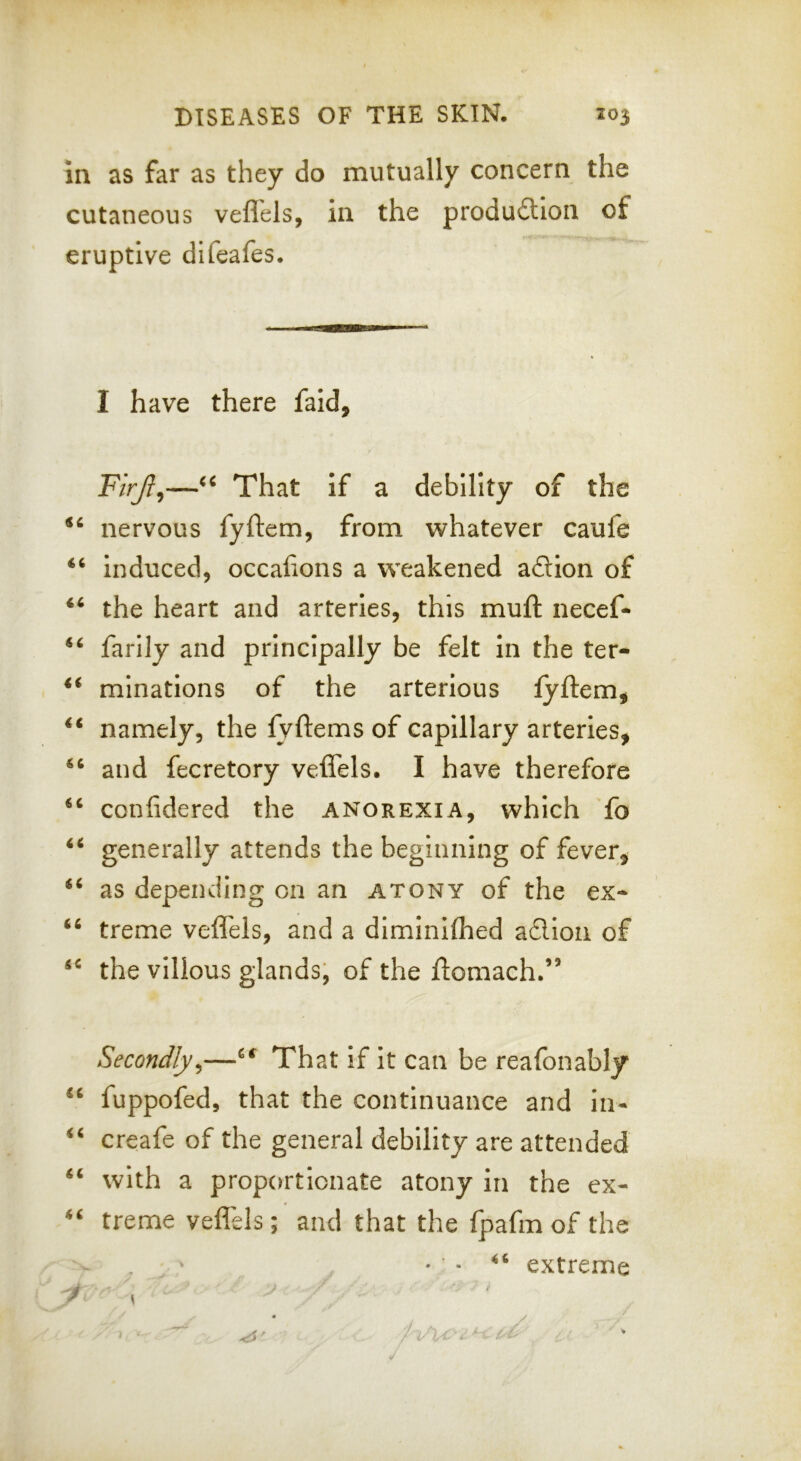 in as far as they do mutually concern the cutaneous veflels, in the produitlon of eruptive difeafes. I have there faid, F/Vy?,—That if a debility of the nervous fyftem, from whatever caufe “ induced, occalions a weakened adion of “ the heart and arteries, this mull: necef- farlly and principally be felt in the ter- mlnations of the arterious fyftem, ‘‘ namely, the lyftems of capillary arteries, and fecretory veffels. I have therefore confidered the anorexia, which fo “ generally attends the beginning of fever, ‘‘ as depending on an atony of the ex- treme veffels, and a diminifhed adioii of the villous glands, of the ftomach.” Secondly^—That if it can be reafonably fuppofed, that the continuance and in- creafe of the general debility are attended “ with a proportionate atony in the cx- treme veffels; and that the fpafm of the • • extreme