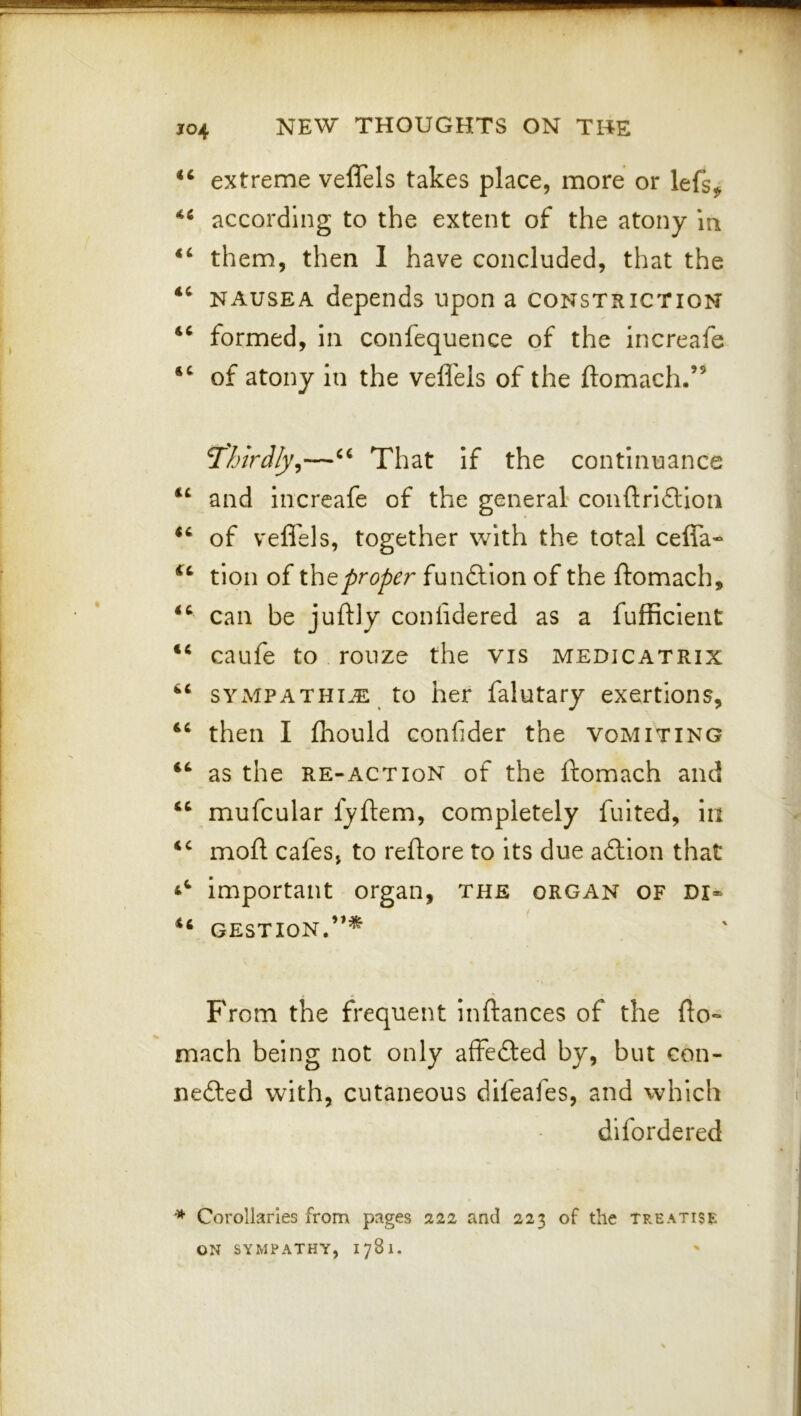 J04 ‘‘ extreme veffels takes place, more or lefs^ according to the extent of the atony Iti them, then I have concluded, that the ‘‘ NAUSEA depends upon a constriction formed, in confequence of the increafe of atony in the veflels of the ftomach.” T'hirdly^—That if the continuance and increafe of the general' conftri6lion of veffels, together with the total ceffa- tion of xh^proper fundtlon of the ftomach, can be juftly coniidered as a fufficient caufe to ronze the vis medicatrix sympathi^ to her falutary exertions, then I fliould confider the vomiting as the RE-act ION of the ftomach and mufcular fyftem, completely fuited, in mofl cafes, to reftore to its due adlion that important organ, the organ of di* “ GESTION.”* From the frequent inftances of the fto- mach being not only affefted by, but con- nedled with, cutaneous difeafes, and which difordered * Corollaries from pages 221 and 223 of the tp.eatise ON SYMPATHY, 1781.