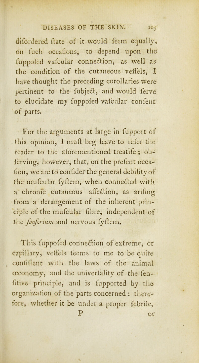 difordered ftate of It would feem equally, on fuch occafions, to depend upon the fuppofed vafcular connexion, as well as the condition of the cutaneous veflels, I have thought the preceding corollaries wxre pertinent to the fubjed, and would ferve to elucidate my fuppofed vafcular confent of parts. For the arguments at large In fupport of this opinion, I muft beg leave to refer the reader to the aforementioned treatife ; ob- ferving, however, that, on the prefent occa- fion, we are to confider the general debility of the mufcular fyflem, when connected with a chronic cutaneous affedion, as arlfing from a derangement of the inherent prin- ciple of the mufcular fibre, independent of the fenforlum and nervous fyftem. This fuppofed connedion of extreme, or y capillary, veflels ieems to me to be quite confiftent with the laws of the animal oeconomy, and the unlverffllty of the feii- fitive principle, and is lupported by the organization of the parts concerned : there- fore, whether it be under a proper febrile, P or