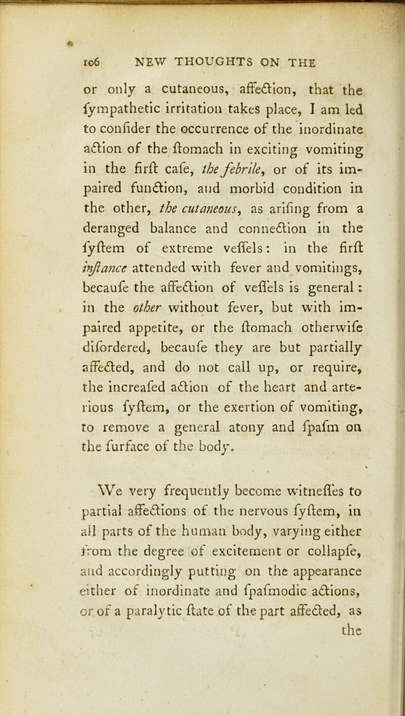 or only a cutaneous, affedion, that the fympathetic irritation takes place, I am led to confider the occurrence of the inordinate afllon of the ftomach in exciting vomiting in the firft cafe, the febrile^ or of its im- paired function, and morbid condition in the other, the cutaneous^ as arifing from a deranged balance and connexion in the fyftem of extreme veffels; in the firft injiance attended with fever and vomitings, becaufe the affeftlon of vefl'els is general: in the other without fever, but with im- paired appetite, or the ftomach other wife dlfordered, becaufe they are but partially affefted, and do not call up, or require, the increafed aftlon of the heart and arte- rious fyftem, or the exertion of vomiting, to remove a general atony and fpafm on the furface of the body. We very frequently become witnefles to partial affeftions of the nervous fyftem, in ail parts of the human body, varying either from the degree of excitement or collapfe, and accordingly putting on the appearance either of inordinate and fpafmodic aftions, or of a paralytic ftate of the part affeded, as the