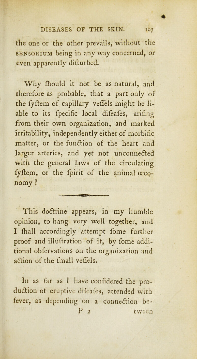 the one or the other prevails, without the SENSQRiUM being in any way concerned, or even apparently difturbed. Why fhould It not be as natural, and therefore as probable, that a part only of the fyftem of capillary vcflels might be li- able to its fpecific local difeafes, arifing from their own organization, and marked irritability, independently either of morbific matter, or the funftion of the heart and larger arteries, and yet not unconne£ted with the general laws of the circulating fyftem, or the fpirit of the animal oeco- nomy ? This docftrine appears, in my humble opinion, to hang very well together, and I (hall accordingly attempt fome further proof and illuftration of it, by fome addi- tional obfervations on the organization and adtion of the fmall veflels. In as far as I have confidered the pro- dudtion of eruptive difeafes, attended with fever, as depending on a connedlion be- P 2 tween