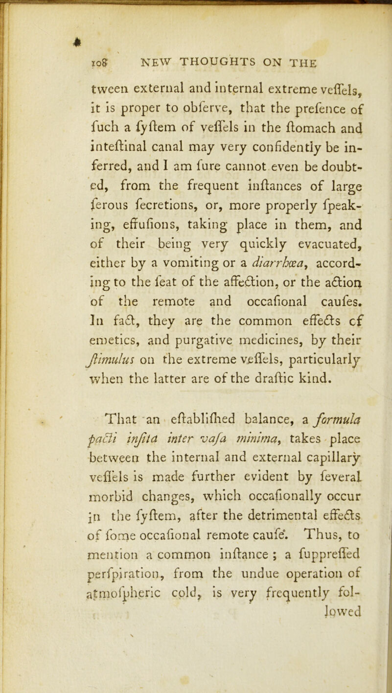 tween external and internal extreme veflels, It Is proper to obferve, that the prefence of fuch a fyftem of veflels in the ftomach and inteftinal canal may very confidently be in- ferred, and 1 am fure cannot even be doubt- ed, from the frequent inftances of large feroiis fecretlons, or, more properly fpeak- ing, effufions, taking place In them, and of their being very quickly evacuated, either by a vomiting or a diarrhoea^ accord- ing to the leat of the affe£lIon, or the a£tIou of the remote and occafional caufes. In fa6l, they are the common effe£ls cf emetics, and purgative medicines, by their Jlimulus on the extreme veflels, particularly wdien the latter are of the draftic kind. That 'an ' eftabliflied balance, a formula patli inftia inter vafa minima^ takes ^ place between the internal and external capillary veflels is made further evident by feveral morbid changes, which occafionally occur in the fyftem, after the detrimental eflfeds of fome occafional remote caufe*. Thus, to mention a common inftance ; a fupprefled perfpiration, from the undue operation of atmofpheric cold, is very frequently fol- * * lowed
