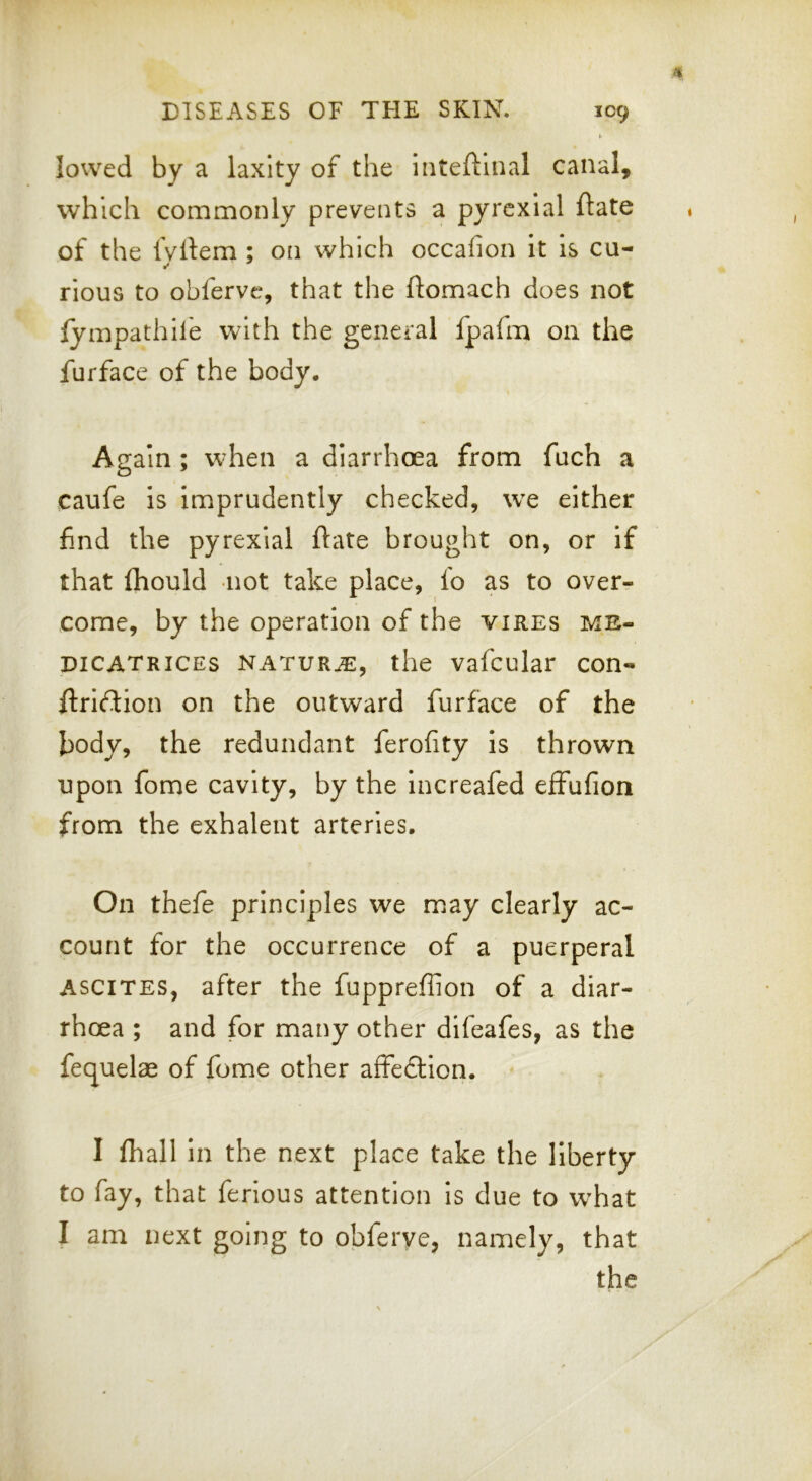 t- lowed by a laxity of the inteftlnal canal, which commonly prevents a pyrexial ftate of the Ivltem ; on which occafion it is cu- rious to obfervc, that the ftomach does not lympathife with the general fpafm on the furface of the body. Again ; when a diarrhoea from fuch a caufe is imprudently checked, we either find the pyrexial ftate brought on, or if that fhould not take place, fo as to over- come, by the operation of the vires me- DiCATRiCEs NATURE, the vafcular con- jftriflion on the outward furface of the body, the redundant ferofity is thrown upon fome cavity, by the increafed effufion from the exhalent arteries. On thefe principles we may clearly ac- count for the occurrence of a puerperal ASCITES, after the fuppreffion of a diar- rhoea ; and for many other difeafes, as the fequelae of fome other affedllon. I fhall In the next place take the liberty to fay, that ferious attention Is due to what I am next going to obferye, namely, that the