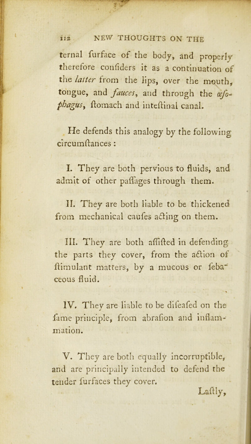 ternal furface of the body, and properly therefore conhders it as a continuation of the latter from the lips, over the mouth, tongue, and fauces^ and through the phagus^ ftomach and inteftlnal canal. He defends this analogy by the following circumftances : I. They are both pervious to fluids, and admit of other pafl'ages through them. II. They are both liable to be thickened from mechanical caufes affing on them. III. They are both affifted In defending the parts they cover, from the aftiori of ftimulant matters, by a mucous or feba” ceous fluid. IV. They are liable to be difeafed on the fame principle, from abrafion and inflam- mation. V. They are both equally incorruptible, and are principally intended to defend the tender furfaces they cover. Laftly,