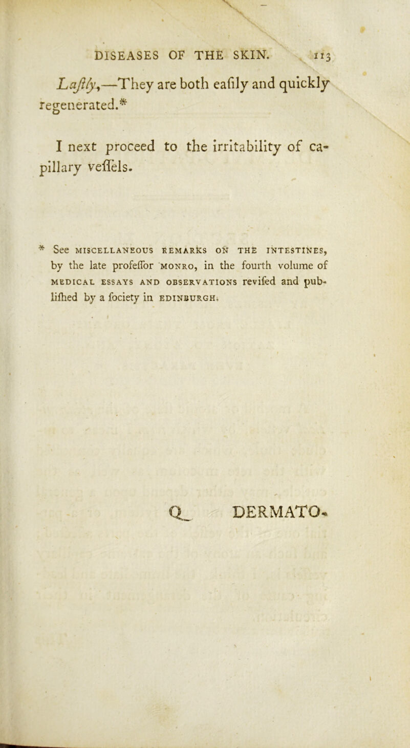 DISEASES OF THE SKIN. ii Lajlfy^—They are both cafily and quickly regenerated.^ I next proceed to the Irritability of ca- pillary veflHs. * See MISCELLANEOUS KEMARks ON THE INTESTINES, by the late profeffor monro, in the fourth volume of MEDICAL ESSAYS AND OBSERVATIONS rcvifed and pub- lifhed by a fociety in Edinburgh, Q.^ DERMATO-