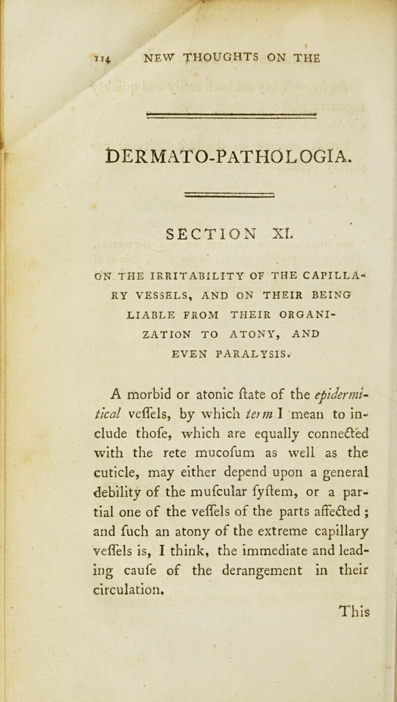 DERMATO-PATHOLOGIA. SECTION XL « ON THE IRRITABILITY OF THE CAPILLA- RY VESSELS, AND ON THEIR BEING LIABLE FROM THEIR ORGANI- ZATION TO ATONY, AND EVEN PARALYSIS. A morbid or atonic ftate of the epidermic tied veffels, by which term I mean to In- clude thofe, which are equally connefted with the rete mucofum as well as the cuticle, may either depend upon a general debility of the mufcular fyftem, or a par- tial one of the veffels of the parts affefted ; and fuch an atony of the extreme capillary veffels is, I think, the Immediate and lead- ing caufe of the derangement in their circulation. This