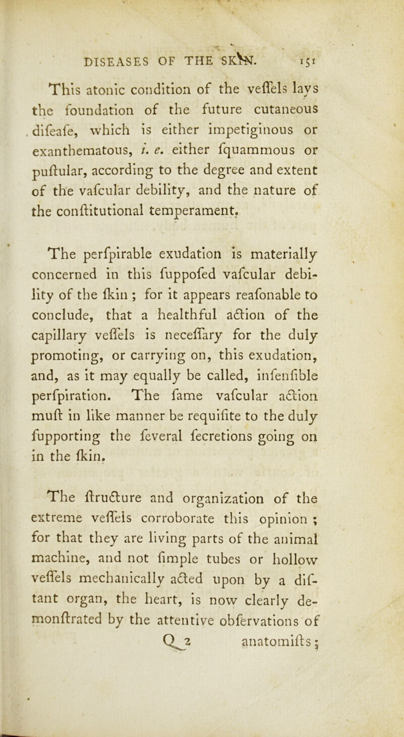 This atonic condition of the veffels lays the foundation of the future cutaneous , difeafe, which is either impetiginous or exanthematous, i. e. either fquammous or puftular, according to the degree and extent of the vafcular debility, and the nature of the conftitutional temperament. The perfpirable exudation is materially concerned in this fuppofed vafcular debi- lity of the Ikin ; for it appears reafonable to conclude, that a healthful a£Hon of the capillary veflels is neceffary for the duly promoting, or carrying on, this exudation, and, as it may equally be called, infenhble perfpiratlon. The fame vafcular adllon muft in like manner be requifite to the duly fupporting the feveral fecretions going on in the (kin. The ftrudure and organization of the extreme veffels corroborate this opinion ; for that they are living parts of the animal machine, and not fimple tubes or hollow veffels mechanically aded upon' by a dif- tant organ, the heart, is now clearly de- monftrated by the attentive obfervations of