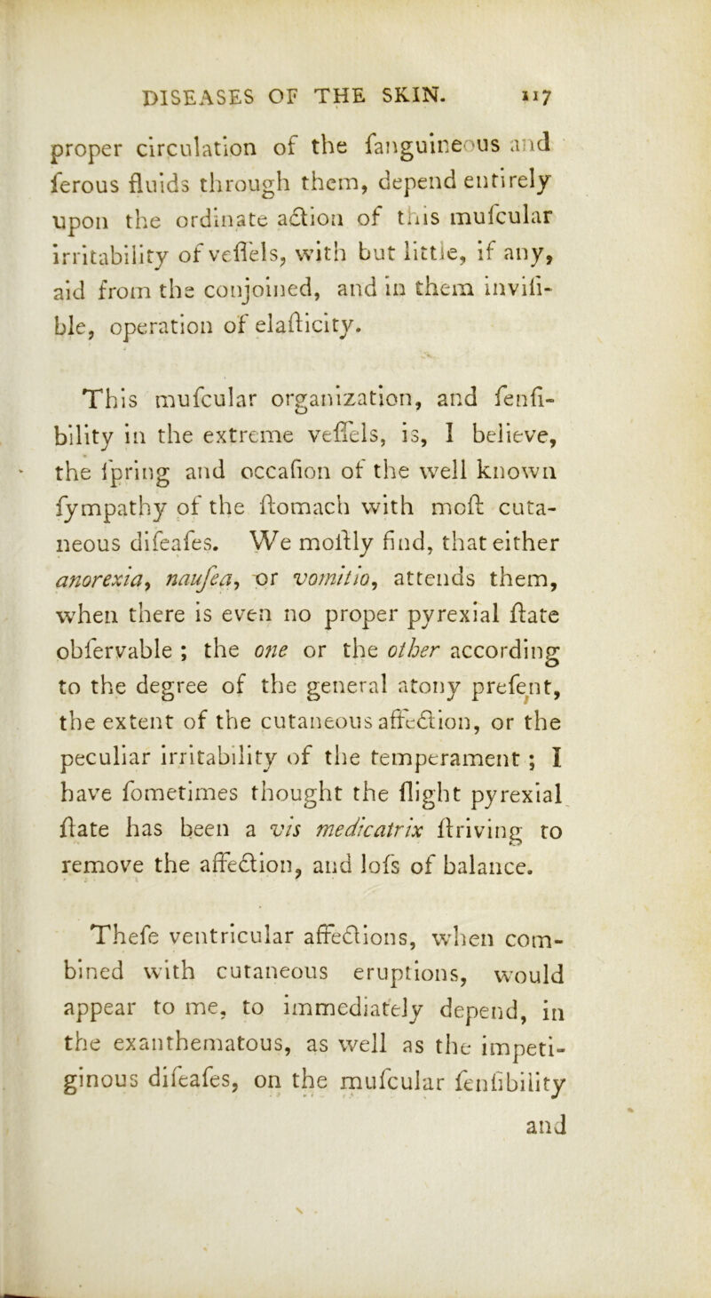 proper circulation of the fangulneoiis and ferous fluids through them, depend entirely upon the ordinate adtion of this mufcular Irritability of veflels, with but llttie, if any, aid from the conjoined, and in them Invifi- ble, operation of elafliclty. This mufcular organization, and fenfi- blllty in the extreme veffels, is, 1 believe, the fpring and occafion ot the well known fympathy of the ftomach with moft cuta- neous difeafes. We moflly find, that either anorexia.^ naufea^ or vomitio^ attends them, when there is even no proper pyrexial flate obfervable ; the 07ie or the other accordins: o to the degree of the general atony prefe^nt, the extent of the cutaneous afrcdlion, or the peculiar irritability of the temperament ; I have fometirnes thought the flight pyrexial, ftate has been a vis medicatrix ftriving to remove the affedtion, and lofs of balance. Thefe ventricular affedlons, wlien com- bined with cutaneous eruptions, would appear to me, to immediately depend, in the exanthematous, as well as the impeti- ginous difeafes, on the mufcular fenfibiiity and